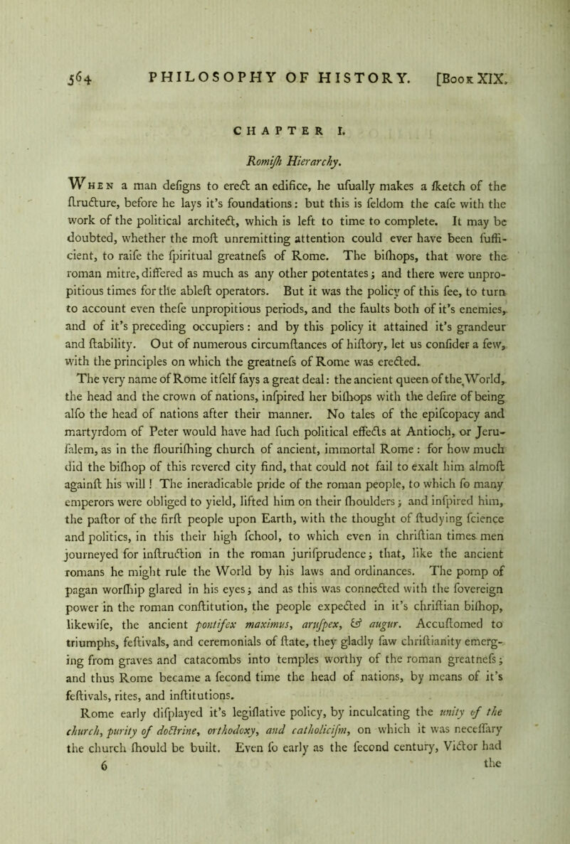 CHAPTER I. Romißi Hierarchy. W hen a man defigns to eredt an edifice, he ufually makes a Iketch of the flrudlure, before he lays it’s foundations: but this is feldom the cafe with the work of the political architect, which is left to time to complete. It may be doubted, whether the moll unremitting attention could ever have been fuffi- cient, to raife the fpiritual greatnefs of Rome. The billiops, that wore the- roman mitre, differed as much as any other potentates; and there were unpro- pitious times for tile ableft operators. But it was the policy of this fee, to turn to account even thefe unpropitious periods, and the faults both of it’s enemies, and of it’s preceding occupiers: and by this policy it attained it’s grandeur and liability. Out of numerous circumftances of hiflory, let us confider a few, with the principles on which the greatnefs of Rome was erected. The very name of Rome itfelf fays a great deal: the ancient queen of the^World, the head and the crown of nations, infpired her bilhops with the defire of being alfo the head of nations after their manner. No tales of the epifcopacy and martyrdom of Peter would have had fuch political effedls at Antioch, or Jeru- falem, as in the flourifhing church of ancient, immortal Rome : for how much did the bifhop of this revered city find, that could not fail to exalt him almoft againft his will! The ineradicable pride of the roman people, to which fo many emperors were obliged to yield, lifted him on their (boulders; and infpired him, the pallor of the firll people upon Earth, with the thought of lludying fcience and politics, in this their high fchool, to which even in chrillian times, men journeyed for inllrudlion in the roman jurifprudence; that, like the ancient romans he might rule the World by his laws and ordinances. The pomp of pagan worlhip glared in his eyes; and as this was connedted with the fovereign power in the roman conllitution, the people expedled in it’s cfirillian bilhop, likewife, the ancient pontifex maximus, arufpex, & augur. Accullomed to triumphs, fellivals, and ceremonials of Hate, they gladly faw chriftianity emerg- ing from graves and catacombs into temples worthy of the roman greatnefs; and thus Rome became a fecond time the head of nations, by means of it’s fellivals, rites, and inllitutions. Rome early difplayed it’s legillative policy, by inculcating the unity of the church, purity of doctrine, orthodoxy, and catliolicifn, on which it was necelfary the church Ihould be built. Even fo early as the fecond century, Vidlor had 6 the