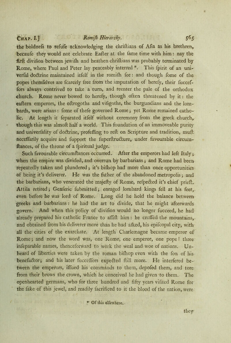 the boldnefs to refufe acknowledging the chriftians of Aha as his brethren, becaufe they would not celebrate Eafter at the fame time with him: nay the firft divifion between jewifti and heathen chriftians was probably terminated by Rome, where Paul and Peter lay peaceably interred *. This fpirit of an uni- verfal dodrine maintained itfelf in the romifh fee: and though fome of the popes themfelves are fcarcely free from the imputation of herefy, their fuccef- fors always contrived to take a turn, and reenter the pale of the orthodox church. Rome never bowed to herefy, though often threatened by it: the eaftern emperors, the oftrogoths and vifigoths, the burgundians and the lom- bards, were arians: fome of thefe governed Rome ; yet Rome remained catho- lic. At length it feparated itfelf without ceremony from the greek church, though this was almoft half a world. This foundation of an immoveable purity and univerfality of dodrine, profefling to reft on Scripture and tradition, muft neceflarily acquire and fupport the fuperftrudure, under favourable circurn- ftances, of the throne of a fpiritual judge. Such favourable circumftances occurred. After the emperors had left Italy; when the empire was divided, and overrun by barbarians; and Rome had been repeatedly taken and plundered; it’s bilhop had more than once opportunities of being it’s deliverer. He was the father of the abandoned metropolis; and the barbarians, who venerated the majefty of Rome, refpeded it’s chief prieft. Attila retired; Genferic fubmitted; enraged lombard kings fell at his feet, even before he was lord of Rome, Long did he hold the balance between greeks and barbarians: he had the art to divide, that he might afterwards govern. And when this policy of divifion would no longer fucceed, he had already prepared his catholic France to aftift him: he crofted the mountains,, and obtained from his deliverer more than he had alked, his epifcopal city, with all the cities of the exarchate. At length Charlemagne became emperor of Rome; and now the word was, one Rome, one emperor, one pope! three infeparable names, thenceforward to work the weal and woe of nations. Un- heard of liberties were taken by the roman bifhop even with the fon of his benefador; and his later fucceftbrs expeded füll more. Fie interfered be- tween the emperors, iflued his commands to them, depofed them, and tore from their brows the crown, which he conceived he had given to them. The openhearted germans, who for three hundred and fifty years vifited Rome for the fake of this jewel, and readily facrificed to it the blood of the nation, were * Of this elfewhcre* • they