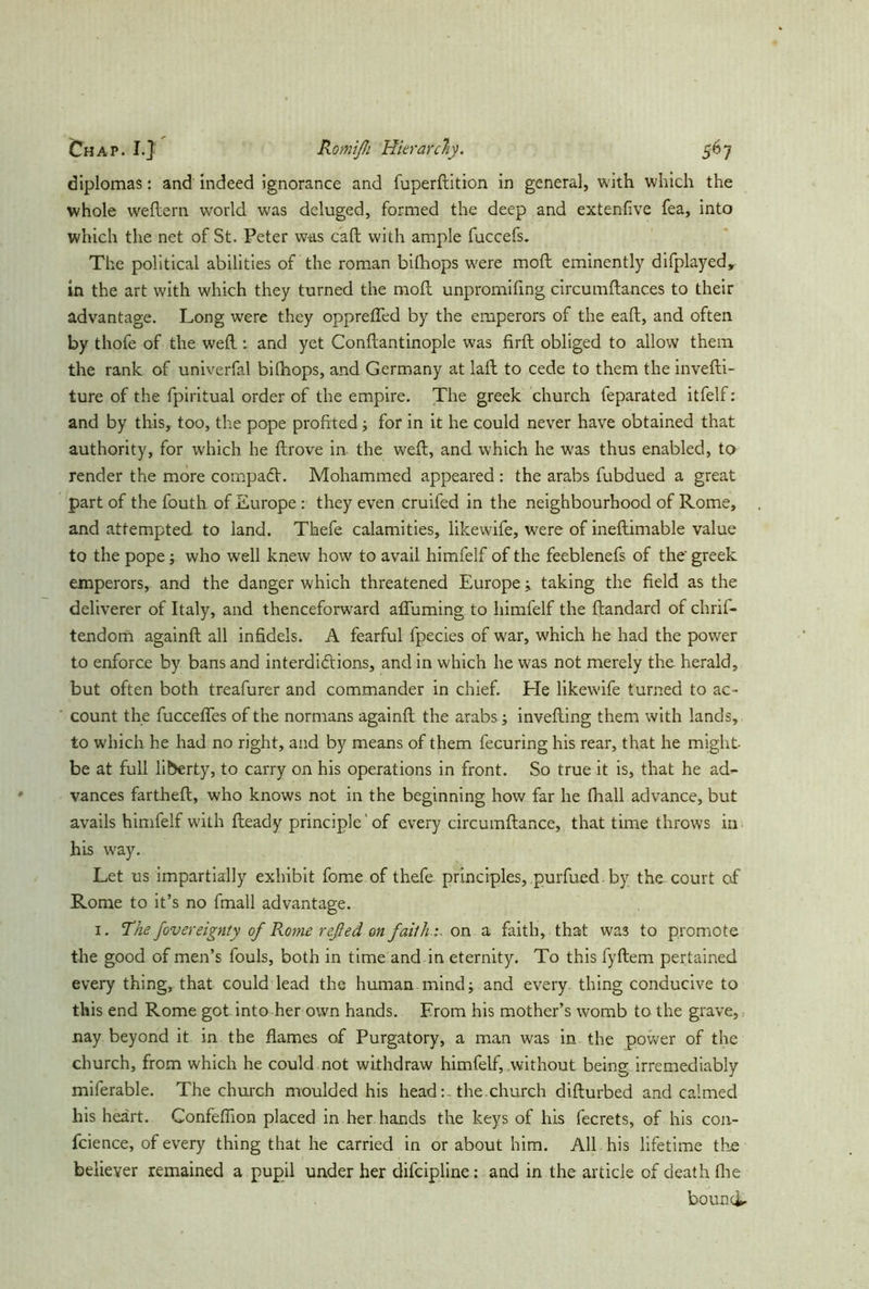 diplomas: and indeed ignorance and fuperftition in general, with which the whole w'eftern world was deluged, formed the deep and extenfive fea, into which the net of St. Peter was call with ample fuccefs. The political abilities of the roman bifhops were moft eminently difplayed, in the art with which they turned the moft unpromifing circumftanc.es to their advantage. Long were they opprefled by the emperors of the eaft, and often by thofe of the weft : and yet Conftantinople was firft obliged to allow them the rank of univerfal bilhops, and Germany at laft to cede to them the invefti- ture of the fpiritual order of the empire. The greek church feparated itfelf: and by this, too, the pope profited ; for in it he could never have obtained that authority, for which he ftrove in the weft, and which he was thus enabled, to render the more compadf. Mohammed appeared : the arabs fubdued a great part of the fouth of Europe : they even cruifed in the neighbourhood of Rome, and attempted to land. Thefe calamities, likewife, were of ineftimable value to the pope; who well knew how to avail himfelf of the feeblenefs of the' greek emperors, and the danger which threatened Europe ; taking the field as the deliverer of Italy, and thenceforward affirming to himfelf the ftandard of chrifi- tendom againft all infidels. A fearful fpecies of war, which he had the power to enforce by bans and interdictions, and in which he was not merely the herald, but often both treafurer and commander in chief. He likewife turned to ac- count the fucceffes of the normans againft the arabs ; invefting them with lands, to which he had no right, and by means of them fecuring his rear, that he might- be at full liberty, to carry on his operations in front. So true it is, that he ad- vances fartheft, who knows not in the beginning how far he fhall advance, but avails himfelf with fteady principle' of every circumftance, that time throws in his way. Let us impartially exhibit fome of thefe principles, purfued by the court of Rome to it’s no fmall advantage. 1. ’The fovereignty of Rome reßed on faith :, on a faith, that wa3 to promote the good of men’s fouls, both in time and in eternity. To this fyftem pertained every thing, that could lead the human mind; and every thing conducive to this end Rome got into her own hands. From his mother’s womb to the grave,.. nay beyond it in the flames of Purgatory, a man was in the power of the church, from which he could not withdraw himfelf, without being irremediably miferable. The church moulded his head: . the.church difturbed and calmed his heart. Confeflion placed in her hands the keys of his fecrets, of his con- fidence, of every thing that he carried in or about him. All his lifetime the believer remained a pupil under her difcipline: and in the article of death fhe bound*