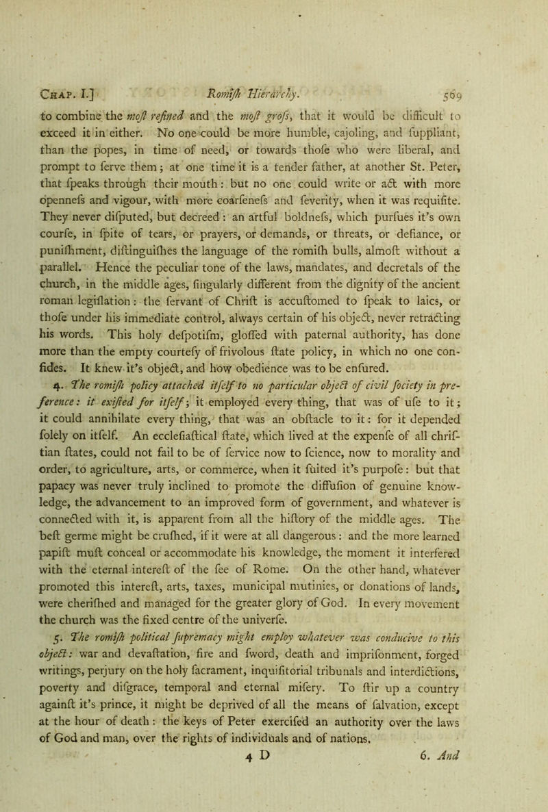 to combine the moß refined and the mofi groß, that it would be difficult to exceed it in either. No one could be more humble, cajoling, and fuppliant, than the popes, in time of need, or towards thofe who were liberal, and prompt to ferve them; at one time it is a tender father, at another St. Peter* that fpeaks through their mouth: but no one could write or a<5t with more openneis and vigour, with more coarfenefs and feverity, when it was requifite. They never difputed, but decreed : an artful boldnefs, which purfues it’s own courfe, in fpite of tears, or prayers, or demands, or threats, or defiance, or punifhment, diftinguifhes the language of the romifh bulls, almoft without a parallel. Hence the peculiar tone of the laws, mandates, and decretals of the church, in the middle ages, Angularly different from the dignity of the ancient roman legiflation: the fervant of Chrift is accuftomed to fpeak to laics, or thofe under his immediate control, always certain of his objedt, never retracting his words. This holy defpotifm, gloffed with paternal authority, has done more than the empty courtefy of frivolous ftate policy, in which no one con- fides. It knew it’s objeCt, and how obedience was to be enfured. 4. ‘the romifii policy attached iff elf to no particular ohjeEl of civil fociety in pre- ference: it exified for itfelf; it employed every thing, that was of ufe to it; it could annihilate every thing, that was an obftacle to it: for it depended folely on itfelf. An ecclefiaftical ftate, which lived at the expenfe of all chrif- tian ftates, could not fail to be of fervice now to fcience, now to morality and order, to agriculture, arts, or commerce, when it Tinted it’s purpofe: but that papacy was never truly inclined to promote the diffufion of genuine know- ledge, the advancement to an improved form of government, and whatever is conneCled with it, is apparent from all the hiftory of the middle ages. The befh germe might be crufhed, if it were at all dangerous: and the more learned papift muft conceal or accommodate his knowledge, the moment it interfered with the eternal intereft of the fee of Rome. On the other hand, whatever promoted this intereft, arts, taxes, municipal mutinies, or donations of lands, were cherifhed and managed for the greater glory of God. In every movement the church was the fixed centre of the univerfe. 5. The romiß political ftpremacy might employ whatever was conducive to this object: war and devaluation, fire and fword, death and imprifonment, forged writings, perjury on the holy facrament, inquifitorial tribunals and interdictions, poverty and difgrace, temporal and eternal mifery. To ftir up a country againft it’s prince, it might be deprived of all the means of falvation, except at the hour of death: the keys of Peter exercifed an authority over the laws of God and man, over the rights of individuals and of nations. 4 D 6. And