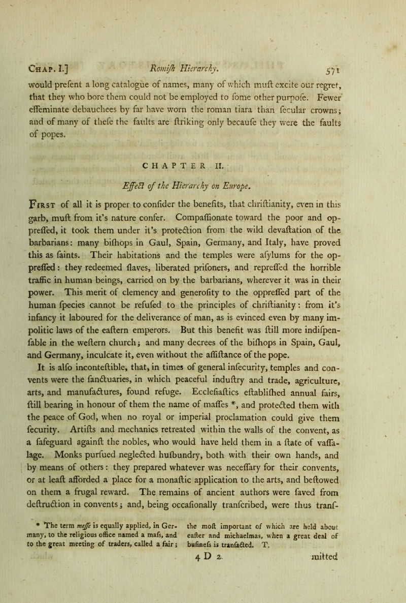 would prefent a long catalogue of names, many of which muft excite our regret, that they who bore them could not be employed to fome other purpofe. Fewer effeminate debauchees by far have worn the roman tiara than fecular crowns; and of many of thefe the faults are firiking only becaufe they were the faults of popes. CHAPTER II. EffeEI of the Hierarchy on Europe. First of all it is proper to conlider the benefits, that chriftianity, even in this garb, muft from it’s nature confer. Compaffionate toward the poor and op- preffed, it took them under it’s protection from the wild devaluation of the barbarians: many bifhops in Gaul, Spain, Germany, and Italy, have proved this as faints. Their habitations and the temples were afylums for the op- preffed: they redeemed flaves, liberated prifoners, and repreffed the horrible traffic in human beings, carried on by the barbarians, wherever it was in their power. This merit of clemency and generofity to the oppreffed part of the human fpecies cannot be refufed to the principles of chriftianity: from it’s infancy it laboured for the deliverance of man, as is evinced even by many im- politic laws of the eaftern emperors. But this benefit was ftill more indifpen- fable in the weftern church; and many decrees of the bifhops in Spain, Gaul, and Germany, inculcate it, even without the affiftance of the pope. It is alfo inconteftible, that, in times of general infecurity, temples and con- vents were the fanCtuaries, in which peaceful induftry and trade, agriculture, arts, and manufactures, found refuge. Ecclefiaftics eftablifhed annual fairs, ftill bearing in honour of them the name of maffes *, and protected them with the peace of God, when no royal or imperial proclamation could give them fecurity. Artifts and mechanics retreated within the walls of the convent, as a fafeguard againft the nobles, who would have held them in a ftate of vaffa- lage. Monks purfued negleCted hufbundry, both with their own hands, and by means of others: they prepared whatever was neceffary for their convents, or at leaft afforded a place for a monaftic application to the arts, and beftowed on them a frugal reward. The remains of ancient authors were faved from deftruCtion in convents; and, being occafionally tranfcribed, were thus tranf- • The term mejfe is equally applied, in Ger- the moft important of which are held about many, to the religious office named a mafs, and eafter and michaelmas, w hen a great deal of to the great meeting of traders, called a fair; bufinefs is tranfafted. T. 4 D 2. mitted