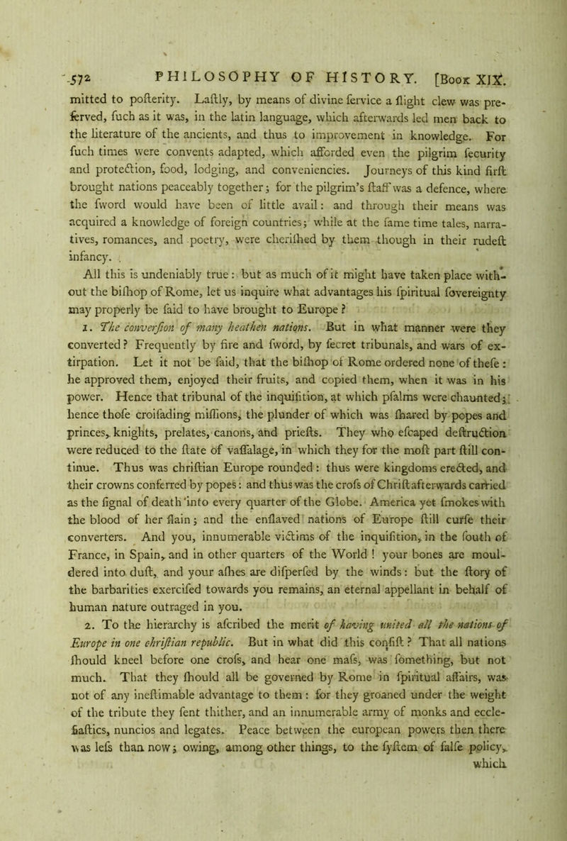 mitted to pofterity. Laftly, by means of divine fervice a flight clew was pre- ferved, fuch as it was, in the latin language, which afterwards led men back to the literature of the ancients, and thus to improvement in knowledge. For fuch times were convents adapted, which afforded even the pilgrim fecurity and proteftion, food, lodging, and conveniencies. Journeys of this kind firft brought nations peaceably together; for the pilgrim’s ftaff was a defence, where, the fvvorcl would have been of little avail: and through their means was acquired a knowledge of foreign countries; while at the fame time tales, narra- tives, romances, and poetry, were cherilhed by them though in their rudeft infancy. . All this is undeniably true : but as much of it might have taken place with- out the bifhop of Rome, let us inquire what advantages his fpiritual fovereignty may properly be faid to have brought to Europe ? 1. The converfion of many heathen nations. But in what manner were they converted? Frequently by fire and fword, by fecret tribunals, and wars of ex- tirpation. Let it not be faid, that the bilhop of Rome ordered none of thefe : he approved them, enjoyed their fruits, and copied them, when it was in his pow’er. Hence that tribunal of the inquiiition, at which pfalms were chaunted; hence thofe croifading millions, the plunder of which was ihared by popes and princes* knights, prelates, canons, and priefts. They who efcaped deftrudfion were reduced to the flate of vafialage, in which they for the moft part ftill con- tinue. Thus was chriftian Europe rounded : thus were kingdoms eredted, and their crowns conferred by popes: and thus was the crofs of Chrift afterwards carried as the fignal of death'into every quarter of the Globe. America yet fmokeswith the blood of her flain; and the enflaved nations of Europe ftill curfe their converters. And you, innumerable victims of the inquifition, in the fouth of France, in Spain* and in other quarters of the World ! your bones are moul- dered into duft, and your afhes are difperfed by the winds: but the ftory of the barbarities exercifed towards you remains, an eternal appellant in behalf of human nature outraged in you. 2. To the hierarchy is afcribed the merit of having united all the nations of Europe in one chriftian republic. But in what did this confift ? That all nations fhould kneel before one crofs, and hear one mafs, was fomething, but not much. That they fhould all be governed by Rome in fpiritual affairs, was- not of any ineftimable advantage to them: for they groaned under the weight of the tribute they fent thither, and an innumerable army of monks and eccle- fiaftics, nuncios and legates. Peace between the european powers then there was lefs than, now; owing, among other things, to the fyftem of falfe policy* which