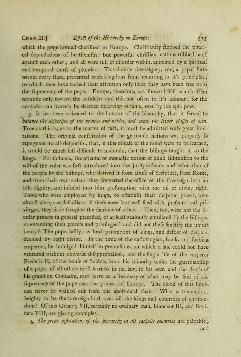 which the pope himfelf cherifhed in Europe. Christianity Stopped the pirati- cal depredations of heathenifm: but powerful chriftian nations nibbed hard againft each other; and all were full of diforder within, animated by a Spiritual and temporal thirft of plunder. This double Sovereignty, too, a papal ftate within every flate, prevented each kingdom from recurring to it’s principles j to which men have turned their attention only fince they have been free from the Supremacy of the pope. Europe, therefore, has Shown itfelf as a chriStian republic only toward the infidels; and this not often to it’s honour: for the croifades can Scarcely be deemed deferving of fame, even by the epic poet. '3. It has been reckoned to the honour of the hierarchy, that it Served to balance the defpotifm of the princes and nobles, and exalt the lower clajfes of men. True as this is, as to the matter of fa<fl, it muft be admitted with great limi- tations. The original conftitution of the germanic nations was properly So repugnant to all defpotifm, that, if this difeafe of the mind were to be learned, it would be much lefs difficult to maintain, that the bifhops taught it to the kings. For instance, the oriental or monaftic notion of blind fubmiffion to the will of the ruler was firft introduced into the jurisprudence and education of the people by the bifhops, who derived it from abufe of Scripture, from Rome, and from their own order: they converted the office of the Sovereign into an idle dignity, and infufed into him prefumption with the oil of divine right. Thofe who were employed, by kings, to eftablifh their defpotic power, were almoft always ecclefiaftics: if thefe were but well feed with prefents and pri- vileges, they little Scrupled the Sacrifice of others. Then, too, were not the Se- cular princes in general preceded, or at leaft zealoufly emulated by the bifhops, in extending their powers and privileges ? and did not thefe fan&ify the unjuft booty ? The pope, laftly, as lord paramount of kings, and defpot of defpots, decided by right divine. In the time of the carlovingian, frank, and fuabian emperors, he indulged himfelf in pretenfions, on which a laic could not have ventured without univerfal disapprobation; and the Single life of the emperor Frederic II, of the houfe of Suabia, from his minority under the guardianfhip of a pope, of all others moft learned in the law, to his own and the death of his grandfon Conradin, may ferve as a Summary of what may be Said of the Supremacy of the pope over the princes of Europe. The blood of this houfe can never be wafhed out from the apoftolical chair. What a tremendous height, to be the Sovereign lord over all the kings and countries of Christen- dom ! Of this Gregory VII, certainly no ordinary man, Innocent III, and Boni- face VIII, are glaring examples. 4. Ehe great inßitutions of the hierarchy in all catholic countries are palpable -y and