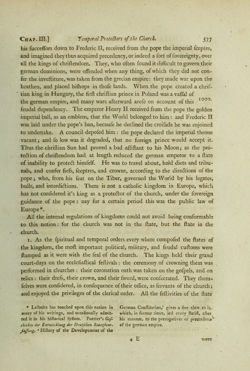 his fuccefiors down to Frederic II, received from the pope the imperial fceptre, and imagined they thus acquired precedency, or indeed a fort of fovereignty, over all the kings of chriftendom. They, who often found it difficult to govern their german dominions, were offended when any thing, of which they did not con- fer the inveftiture, was taken from the grecian empire: they made war upon the heathen, and placed bifhops in thofe lands. When the pope created a chrif- tian king in Hungary, the firft chriftian prince in Poland was a vaffal of the german empire, and many wars afterward arofe on account of this IOO°* feudal dependency. The emperor Henry II received from the pope the golden imperial ball, as an emblem, that the World belonged to him: and Frederic II was laid under the pope’s ban, becaufe he declined the croifade he was enjoined to undertake. A council depofed him : the pope declared the imperial throne vacant ; and fo low was it degraded, that no foreign prince would accept it. Thus the chriftian Sun had proved a bad affiftant to his Moon; as the pro- tection of chriftendom had at length reduced the german emperor to a ftate of inability to protedt himfelf. He was to travel about, hold diets and tribu- nals, and confer fiefs, fceptres, and crowns, according to the directions of the pope; who, from his feat on the Tiber, governed the World by his legates, bulls, and interdictions. There is not a catholic kingdom in Europe, which has not confidered it’s king as a proteCtor of the church, under tlie fovereign guidance of the pope: nay for a certain period this was the public law of Europe*. Ail the internal regulations of kingdoms could not avoid being conformable to this notion: for the church was not in the ftate, but the ftate in the church. 1. As the fpiritual and temporal orders every where compofed the ftates of the kingdom, the moft important political, military, and feudal cuftoms were ftamped as it were with the feal of the church. The kings held their grand court-days on the ecclefiaftical feftivals : the ceremony of crowning them was performed in churches: their coronation oath was taken on the gofpels, and on relics: their drefs, their crown, and their fword, were confecrated. They them- felves were confidered, in confequence of their office, as fervants of the church; and enjoyed the privileges of the clerical order. All the feftivities of the ftate * Leibnitz has touched upon this notion in many of his writings, and occafionally admit- ted it in his hiftorica! fyftem. Puetter’s Gcf- ebichte der Entwicklung der Dcut/chen Staatßver- JdJfung, ■* Hiflory of the Developement of the German Con/litution,’ gives a fine clew to it, which, in former times, led every ftatift, after his manner, to the prerogatives or pretenfiona' of the german empire. 4 E were