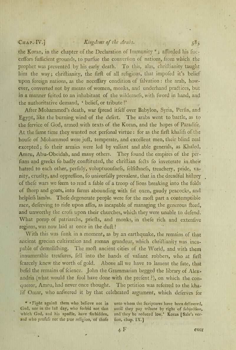 the Koran, in the chapter of the Declaration of Immunity *; afforded his fuc- ceffors fufficient grounds, to purfue the converfion of nations, from which the prophet was prevented by his early death. To this, alas, chriftianity taught him the way; chriftianity, the firft of all religions, that impofed it’s belief upon foreign nations, as the necefiary condition of falvation : the arab, how- ever, converted not by means of women, monks, and underhand practices, but in a manner fuited to an inhabitant of the wildernefs, with fword in hand, and the authoritative demand, ‘ belief, or tribute !’ After Mohammed’s death, war fpread itfelf over Babylon, Syria, Perfia, and Egypt, like the burning wind of the defert. The arabs went to battle, as to the fervicc of God, armed with texts of the Koran, and the hopes of Paradife. At the fame time they wanted not perfonal virtue : for as the firft khalifs of the houfe of Mohammed were juft, temperate, and excellent men, their blind zeal excepted; fo their armies were led by valiant and able generals, as Khaled, Amru, Abu-Obeidah, and many others. They found the empires of the per- ftans and greeks fo badly conftituted, the chriftian lefts fo inveterate in their hatred to each other, perfidy, voluptuoufnefs, felfifhnefs, treachery, pride, va- nity, cruelty, and oppreffion, fo univerfally prevalent, that in the dreadful hiftory of thefe wars we feem to read a fable of a troop of lions breaking into the folds of fhcep and goats, into farms abounding with fat oxen, gaudy peacocks, and helplefs lambs. Thefe degenerate people were for the raoft part a contemptible race, deferving to ride upon affes, as incapable of managing the generous fteed, and unworthy the crofs upon their churches, which they were unable to defend. What pomp of patriarchs, priefts, and monks, in thefe rich and extenfive regions, was now laid at once in the dull! With this was funk in a moment, as by an earthquake, the remains of that ancient grecian cultivation and roman grandeur, which chriftianity was inca- pable of demolifhing. The moft ancient cities of the Worid, and with them innumerable treafures, fell into the hands of valiant robbers, who at firft fcarcely knew the worth of gold. Above all we have to lament the fate, that befel the remains of fcience. John the Grammarian begged the library of Alex- andria (what would the fool have done with the prefent ?), on which the con- queror, Amru, had never once thought. The petition was referred to the kha- lif Omar, who anfwered it by that celebrated argument, which deferves for * »Fight againfl them who believe not in unto whom the Scriptures have been delivered, God, nor in the laft day, who forbid not that until they pay tribute by right of fubje&ion, which God, and his apoftle, have forbidden, and they be reduced low.’ Koran [Sale’s ver- and who profefs not the true religion, of thofe fion, chap. IX.]