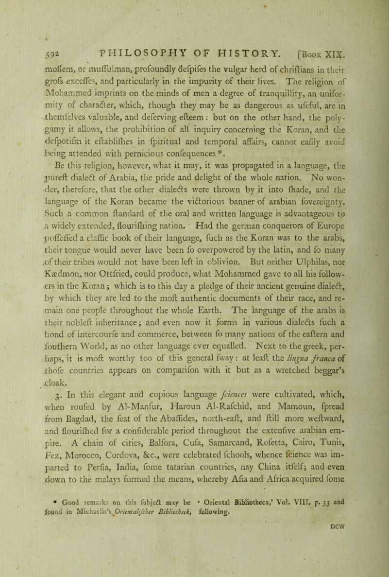 mofiera, or tnuffulman, profoundly defpifes the vulgar herd of chriftians in their grofs excefles, and particularly in the impurity of their lives. The religion of Mohammed imprints on the minds of men a degree of tranquillity, an unifor- mity of character, which, though they may be as dangerous as ufeful, are in themfelves valuable, and deferving efteem: but on the other hand, the poly- gamy it allows, the prohibition of all inquiry concerning the Koran, and the dcfpotifm it eftablifhes in fpiritual and temporal affairs, cannot eafily avoid being attended with pernicious confequences *. Be this religion, however, what it nray, it W'as propagated in a language, the pureft dialed: of Arabia, the pride and delight of the whole nation. No won- der, therefore, that the other dialeds were throw'n by it into fhade, and the language of the Koran became the victorious banner of arabian fovereignty. Such a common ftandard of the oral and written language is advantageous to a widely extended, flourifhing nation. Had the german conquerors of Europe poffelfed a clafhc book of their language, fuch as the Koran was to the arabs, their tongue would never have been fo overpowered by the latin, and fo many .of their tribes would not have been left in oblivion. But neither Ulphilas, nor Ktedmon, nor Ottfried, could produce, what Mohammed gave to all his follow- ers in the Koran; which is to this day a pledge of their ancient genuine dialed, by which they are led to the moft authentic documents of then race, and re- main one people throughout the whole Earth. The language of the arabs is their nobleft inheritance and even now it forms in various dialeds fuch a bond of intercourfe and commerce, between fo many nations of the eaftern and fouthern World, as no other language ever equalled. Next to the greek, per- haps, it is moft worthy too of this general fway : at leaft the lingua franca of ihofe countries appears on comparifon with it but as a wretched beggar’s cloak.. 3. In this elegant and copious language fciences were cultivated, which, when roufed by Al-Manfur, Haroun Al-Rafchid, and Mamoun, fpread from Bagdad, the feat of the Abaffides, north-eaft, and ftill more weftward, and flourifhed for a confiderable period throughout the extenfive arabian em- pire. A chain of cities, Balfora, Cufa, Samarcand, Rofetta, Cairo, Tunis, Fez, Morocco, Cordova, 8tc., were celebrated fchools, whence fcience was im- parted to Perfia, India, fome tatarian countries, nay China itfelfj and even down to the malays formed the means, whereby Afia and Africa acquired lome • Good remarks on this fubjeft may be ‘ Oriental Bibliotheca,’ Vol. VIII, p. 33 and Pound in Michaclis’s Orientalifcher Biblioihuk, following. new