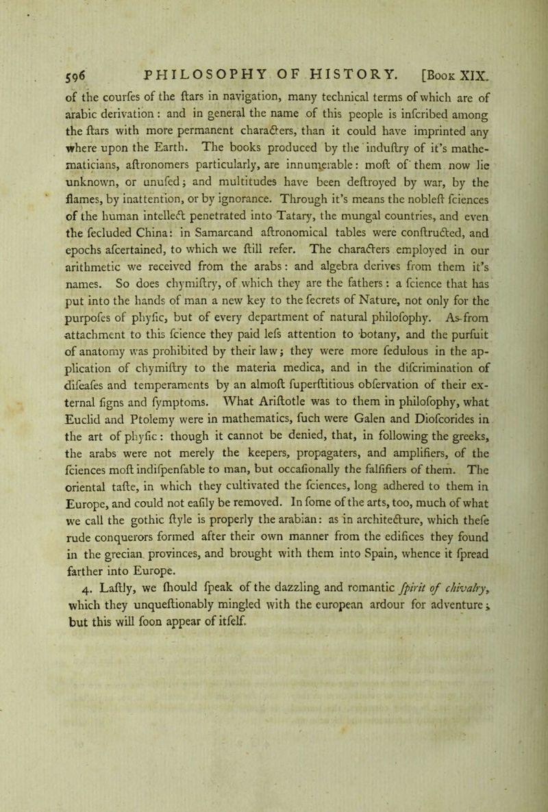 of the courfes of the ftars in navigation, many technical terms of which are of arabic derivation: and in general the name of this people is infcribed among the ftars with more permanent charadters, than it could have imprinted any where upon the Earth. The books produced by the induftry of it’s mathe- maticians, aftronomers particularly, are innumerable: moft of them now lie unknown, or unufed; and multitudes have been deftroyed by war, by the flames, by inattention, or by ignorance. Through it’s means the nobleft lciences of the human intellect penetrated into Tatary, the mungal countries, and even the fecluded China: in Samarcand agronomical tables were conftrudted, and epochs afcertained, to which we ftill refer. The characters employed in our arithmetic wre received from the arabs: and algebra derives from them it’s names. So does chymiftry, of which they are the fathers: a fcience that has put into the hands of man a new key to the fecrets of Nature, not only for the purpofes of phyfic, but of every department of natural philofophy. As-from attachment to this fcience they paid lefs attention to botany, and the purfuit of anatomy was prohibited by their law; they were more fedulous in the ap- plication of chymiftry to the materia medica, and in the difcrimination of difeafes and temperaments by an almoft fuperftitious obfervation of their ex- ternal figns and fymptoms. What Ariftotle was to them in philofophy, what Euclid and Ptolemy were in mathematics, fuch were Galen and Diofcorides in the art of phyfic: though it cannot be denied, that, in following the greeks, the arabs were not merely the keepers, propagaters, and amplifiers, of the fciences moft indifpenfable to man, but occafionally the falfifiers of them. The oriental tafte, in which they cultivated the fciences, long adhered to them in Europe, and could not eafily be removed. In fome of the arts, too, much of what we call the gothic ftyle is properly the arabian: as in architedlure, which thefe rude conquerors formed after their own manner from the edifices they found in the grecian provinces, and brought with them into Spain, whence it fpread farther into Europe. 4. Laftly, we fhould fpeak of the dazzling and romantic fpirit of chivalry, which they unqueftionably mingled with the european ardour for adventure j. but this will foon appear of itfelf.