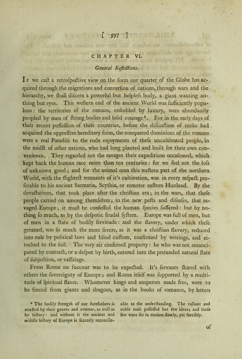 CHAPTER VE General Reflections. I f we call a retrofpedlive view on the form our quarter of the Globe has ac- . quired through the migrations and converlion of nations, through wars and the hierarchy, we (hall difcern a powerful but helplefs body, a giant wanting no- thing but eyes. This weitem end of the ancient World was fufEciently popu- lous : the territories of the romans, enfeebled by luxury, were abundantly peopled by men of Itrong bodies and folid courage*. For in the early days of their recent pofleflion of thefe countries, before the diltindiion of ranks had acquired the oppreflive hereditary form, the conquered dominions of the romans were a real Paradile to the rude enjoyments of thefe uncultivated people, in the midft of other nations, who had long planted and built for their own con- venience. They regarded not the ravages their expeditions occalioned, which kept back the human race more than ten centuries: for we feel not the lofs of unknown good ; and for the animal man this weftern part of the northern World, with the flighted: remnants of it’s cultivation, was in every refpedt pre- ferable to his ancient Sarmatia, Scythia, or remoter eaftern Hunland. By the devaluations, that took place after the chriftian era; in the wars, that thefe people carried on among themfelves; in the new pells and difeafes, that ra- vaged Europe; it mull be confefled the human fpecies buffered : but by no- thing fo much, as by the defpotic feudal fyllem. Europe was full of men, but of men in a Hate of bodily fervitude: and the flavery, under which thefe groaned, was fo much the more fevere, as it was a chriftian flavery, reduced into rule by political laws and blind cuftom, confirmed by writings, and at- tached to the foil. The very air conferred property : he who was not emanci- pated by contract, or a defpot by birth, entered into the pretended natural Hate of fubjedtion, or vaflalage. From Rome no fuccour was to be expedted. It’s fervants fhared with others the fovereignty of Europe; and Rome itfelf was fupported by a multi- tude of fpiritual Haves. Whomever kings and emperors made free, were to be forced from giants and dragons, as in the books of romance, by letters * The bodily ftrength of our forefathers is able to the underftanding. The valiant and attefted by their graves and armour, as well as noble mafs poflefied but few ideas; and thefe by hiftory : and without it the ancient and few were fet in motion (lowly, yet forcibly, middle hiftory of Europe is fcarcely reconcile-