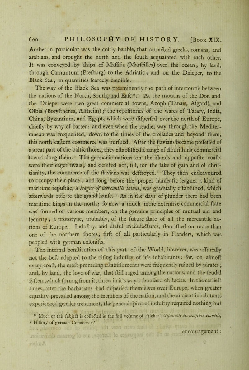 Amber in particular was the coftly bauble, that attracted greeks, romans, and arabians, and brought the north and the fouth acquainted with each other. It was conveyed by flhips of Maflilia (Marfeilles) over the ocean; by land, through Carnuntum (Prefburg) to the Adriatic; and on the Dnieper, to the Black Sea; in quantities fcarcely credible. The way of the Black Sea was preeminently the path of intercourfe between the nations of the North, South, and Eaft *. At the mouths of the Don and the Dnieper were two great commercial towns, Azoph (Tanais, Afgard), and Olbia (Boryfthenes, Alfheim); the repofitories of the wares of Tatar)', India, China, Byzantium, and Egypt, which were difperfed over the north of Europe, chiefly by way of barter: and even when the readier way through the Mediter- ranean was frequented, down to the times of the croifades and beyond them, this north eaftern commerce was purfued. After the flavians became poflefled of a great part of the baltic fhores, they eftablifhed a range of flourilhing commercial towns along them. The germanic nations on the iflands and oppofite coafts were their eager rivals; and defifted not, till, for the fake of gain and of chrif- tianity, the commerce of the flavians was deftroyed. They then endeavoured -to occupy their place j and long before the proper hanfeatic league, a kind of maritime republic, a league of mercantile towns, was gradually eftablifhed, which afterwards rofe to the grand hanfe. As in the days of plunder there had been maritime kings in the north; fo now a much more extenfive commercial ftate wai formed of various members, on the genuine principles of mutual aid and fecurity; a prototype, probably, of the future ftate of all the mercantile na- tions of Europe. Induftry, and ufeful manufactures, flourifhed on more than one of the northern fhores; firft of all particularly in Flanders, which was peopled with german colonifts. The internal conftitution of this part of the World, however, was afluredly not the belt adapted to the riling induftry of it’s inhabitants: for, on almoft every coaft, the moft promiling eftablifhmcnts were frequently ruined by pirates; and, by land, the love of war, that ftill raged among the nations, and the feudal fyftem,which l'prung from it, threw in it’s way a thoufand obftacles. In the earlieft times, after the barbarians had difperfed themfelves over Europe, when greater equality prevailed among the members of the nation, and the ancient inhabitants experienced gentler treatment, the general fpirit of induftry required nothing but * Much on this fubjedt is collected in the fiifl; volume of Pilcher's Gefchichte des tcutjcben Handels, • Hiftory of german Commerce.’ encouragement;