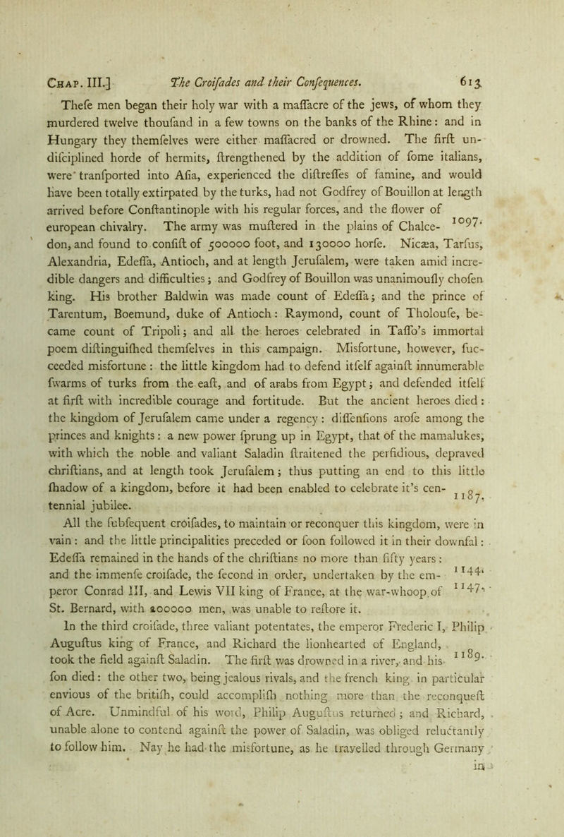 Thefe men began their holy war with a maflacre of the jews, of whom they murdered twelve thoufand in a few towns on the banks of the Rhine: and in Hungary they themfelves were either maflacred or drowned. The firft un- difciplined horde of hermits, ftrengthened by the addition of fome italians, were‘ tranfported into Afia, experienced the diftrefles of famine, and would have been totally extirpated by theturks, had not Godfrey of Bouillon at length arrived before Conflantinople with his regular forces, and the flower of european chivalry. The army was muftered in the plains of Chalce- 1097* don, and found to confift of 500000 foot, and 130000 horfe. Nicara, Tarfus, Alexandria, Edefla, Antioch, and at length Jerufalem, were taken amid incre- dible dangers and difficulties; and Godfrey of Bouillon was unanimoufly chofen king. Hi3 brother Baldwin was made count of Edefla; and the prince of Tarentum, Boemund, duke of Antioch: Raymond, count of Tholoufe, be- came count of Tripoli; and all the heroes celebrated in Taflo’s immortal poem diftinguifhed themfelves in this campaign. Misfortune, however, fuc- ceeded misfortune : the little kingdom had to defend itfelf againft innumerable fvvarms of turks from the eaft, and of arabs from Egypt; and defended itfelf at firft with incredible courage and fortitude. But the ancient heroes died : the kingdom of Jerufalem came under a regency : diflenfions arofe among the princes and knights: a new power fprung up in Egypt, that of the mamalukes, with which the noble and valiant Saladin ftraitened the perfidious, depraved chriftians, and at length took Jerufalem; thus putting an end to this little Ihadow of a kingdom, before it had been enabled to celebrate it’s cen- tennial jubilee. All the fubfequent croifades, to maintain or reconquer this kingdom, were in vain : and the little principalities preceded or foon followed it in their downfal: Edefla remained in the hands of the chriftians no more than fifty years; and the immenfe croifade, the fecond in order, undertaken by the em- 1 peror Conrad III, and Lewis VII king of France, at the war-whoop.of 1' St. Bernard, with aooooo men, was unable to reftore it. In the third croifade, three valiant potentates, the emperor Frederic I, Philip Auguftus king of France, and Richard the lionhearted of England, took the field againft Saladin. The firft was drowned in a river,- and his llo9- fon died : the other two, being jealous rivals, and the french king, in particular envious of the britifh, could accomplifh nothing more than the reconqueft of Acre. Unmindful of his word, Philip Auguftus returned ; and Richard, unable alone to contend againft the power of Saladin, was obliged reluctantly to follow him. Nay he had the misfortune, as he travelled through Germany