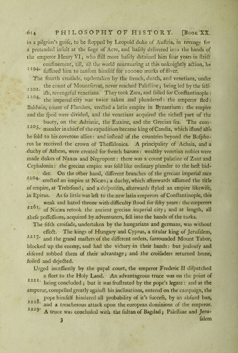 in a pilgrim’s guile, to be flopped by Leopold duke of Auflria, in revenge for a pretended intuit at the fege of Acre, and bafely delivered into the hands of the emperor Henry VI; who flill more bafely detained him four years in ftricr confinement, till, all the world murmuring at this unknightly a&ion, he 1 94- fuffered him to ranfom himfelf for ioooeo marks of fiver. The fourth croilade, updertaken by the french, dutch, and Venetians, under the count of Mountferrat, never reached Paleftine : being led by the felf- 1 202. . . „ . 0 . ith, revengeful Venetians. They took Zara, and tailed for Conftantinople : the imperial city was twice taken and plundered : the emperor fled: Baldwin, count of Flanders, eredled a latin empire in Byzantium : the empire and the fpoil were divided, and the Venetians acquired the richefl part of the booty, on the Adriatic, the Euxine, and the Grecian fea. The com- 12°^- mander in chief of the expedition became king of Candia, which ifland alfo he fold to his covetous allies: and inflead of the countries beyond the Bofpho- rus he received the crown of Theflalonica. .A principality of Achaia, and a duchy of Athens, were created for french barons: wealthy Venetian nobles were made dukes of Naxos and Negropont: there was a count palatine of Zant and Cephalonia : the grecian empire was fold like ordinary plunder to the beft bid- der. On the other hand, different branches of the grecian imperial race r“0^' erefted an empire at Nicaea; a duchy, which afterwards aflumed the title of empire, at Trebifond.; and a defpotifm, afterwards ftyled an empire likewife, ,in Epirus. As fo little was left to the new latin emperors of Conftantinople, this weak and hated throne with difficulty flood for fifty years: the emperors 11 T‘ of Nicaea retook the ancient grecian imperial city; and at length, all .thefe pofleflions, acquired by adventurers, fell into the hands of the turks. The fifth croifade, undertaken by the hungarians and germans, was without effect. The kings of Hungary and Cyprus, a titular king of Jerufalem, 121 and the grand mailers of the different orders, furrounded Mount Tabor, blocked up the enemy, and had the victory in their hands: but jealoufy and difcord robbed them of their advantage; and .the croifaders returned home, foiled and dejedled. Urged inceflantly by the papal court, the emperor Frederic II difpatched a fleet to the Holy Land. An advantageous truce was on the point of 122 being concluded ; but it was fruftrated by the pope’s legate : and as the emperor, compelled greatly againft his inclinations^ entered on the campaign, the pope himfelf hindered all probability of it’s fuccefs, by an abfurd ban, and a treacherous attack upon the european dominions of the emperor. 2 220* 1 y A truce was concluded with the fultan of Bagdad; Paleftine and Jeru- 2 lalem