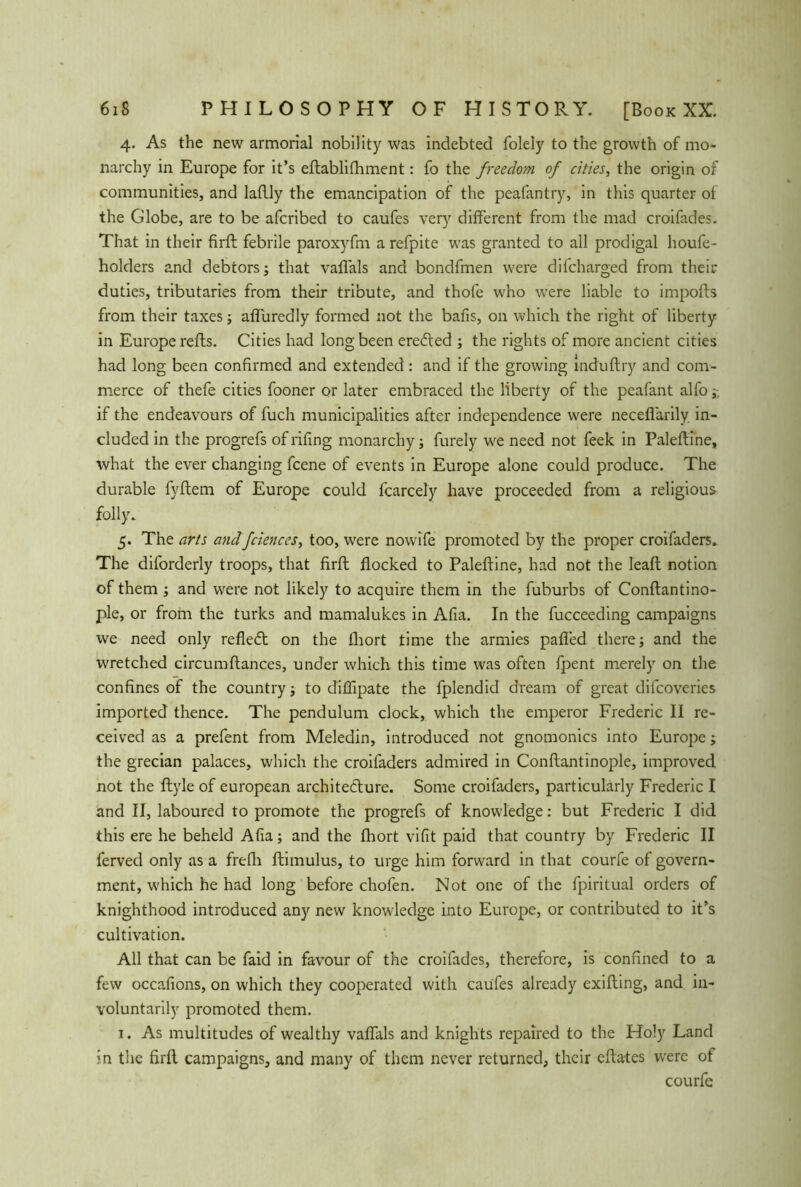 4. As the new armorial nobility was indebted folely to the growth of mo- narchy in Europe for it’s eftablKliment: fo the freedom of cities, the origin of communities, and laflly the emancipation of the peafantry, in this quarter of the Globe, are to be afcribed to caufes very different from the mad croifades. That in their firft febrile paroxyfm arefpite was granted to all prodigal houfe- holders and debtors; that vaffals and bondfmen were difcharged from their duties, tributaries from their tribute, and thofe who were liable to imports from their taxes; affuredly formed not the bans, on which the right of liberty in Europe refts. Cities had long been eredted ; the rights of more ancient cities had long been confirmed and extended : and if the growing induftry and com- merce of thefe cities fooner or later embraced the liberty of the peafant alfo;-, if the endeavours of fuch municipalities after independence were necefiarily in- cluded in the progrefs of rifing monarchy; furely we need not feek in Paleftine, what the ever changing fcene of events in Europe alone could produce. The durable fyrtem of Europe could fcarcely have proceeded from a religious folly. 5. The arts andfciences, too, were nowife promoted by the proper croifaders. The diforderly troops, that firft flocked to Paleftine, had not the leaf! notion of them ; and were not likely to acquire them in the fuburbs of Conftantino- ple, or from the turks and mamalukes in Alia. In the fucceeding campaigns we need only refledt on the fliort time the armies pafled there; and the wretched circumftances, under which this time was often fpent merely on the confines of the country; to diflipate the fplendid dream of great difcoveries imported thence. The pendulum clock, which the emperor Frederic II re- ceived as a prefent from Meledin, introduced not gnomonics into Europe; the grecian palaces, which the croifaders admired in Conftantinople, improved not the ftyle of european architecture. Some croifaders, particularly Frederic I and II, laboured to promote the progrefs of knowledge: but Frederic I did this ere he beheld Afia; and the fhort vifit paid that country by Frederic II ferved only as a frefh ftimulus, to urge him forward in that courfe of govern- ment, which he had long before chofen. Not one of the fpiritual orders of knighthood introduced any new knowledge into Europe, or contributed to it’s cultivation. All that can be faid in favour of the croifades, therefore, is confined to a few occafions, on which they cooperated with caufes already exifting, and in- voluntarily promoted them. 1. As multitudes of wealthy vaffals and knights repaired to the Holy Land in the firft campaigns, and many of them never returned, their eftates were of courfe
