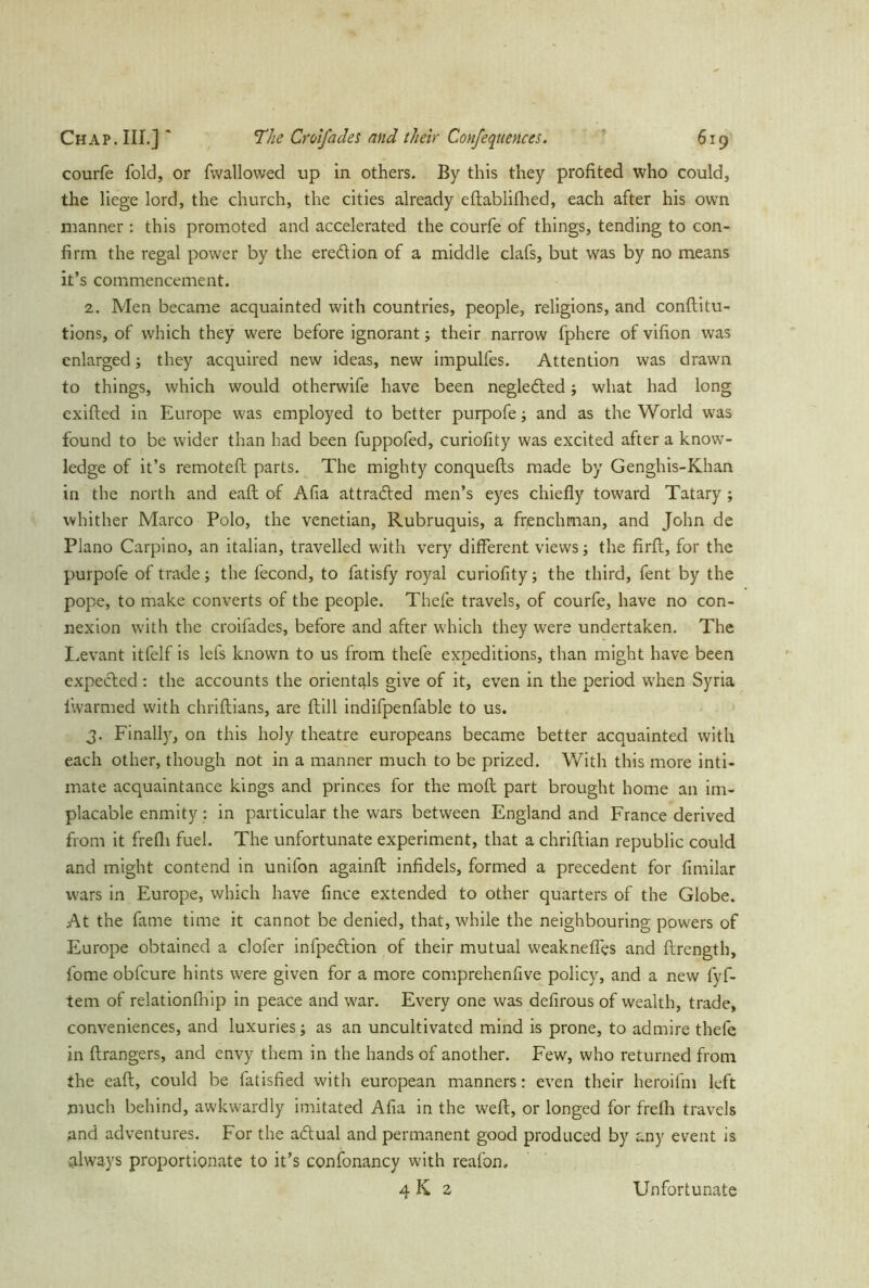 courfe fold, or {wallowed up in others. By this they profited who could, the liege lord, the church, the cities already eftablifhed, each after his own manner: this promoted and accelerated the courfe of things, tending to con- firm the regal power by the eredion of a middle clafs, but was by no means it’s commencement. 2. Men became acquainted with countries, people, religions, and conftitu- tions, of which they were before ignorant ; their narrow fphere of vifion was enlarged; they acquired new ideas, new impulfes. Attention was drawn to things, which would otherwife have been neglected ; what had long exifted in Europe was employed to better purpofe; and as the World was found to be wider than had been fuppofed, curiofity was excited after a know- ledge of it’s remoteft parts. The mighty conquefts made by Genghis-Khan in the north and eaft of Afia attracted men’s eyes chiefly toward Tatary ; whither Marco Polo, the Venetian, Rubruquis, a frenchman, and John de Plano Carpino, an italian, travelled with very different views; the firft, for the purpofe of trade; the fecond, to fatisfy royal curiofity; the third, fent by the pope, to make converts of the people. Thefe travels, of courfe, have no con- nexion with the croifades, before and after which they were undertaken. The Levant itfelf is lefs known to us from thefe expeditions, than might have been expected : the accounts the orientals give of it, even in the period when Syria lwarmed with chriftians, are flill indifpenfable to us. 3. Finally, on this holy theatre europeans became better acquainted with each other, though not in a manner much to be prized. With this more inti- mate acquaintance kings and princes for the mofl part brought home an im- placable enmity: in particular the wars between England and France derived from it frefli fuel. The unfortunate experiment, that a chriftian republic could and might contend in unilon againft infidels, formed a precedent for fimilar wars in Europe, which have fince extended to other quarters of the Globe. At the fame time it cannot be denied, that, while the neighbouring powers of Europe obtained a clofer infpedion of their mutual weaknefles and flrength, ibme obfcure hints were given for a more comprehenfive policy, and a new fyf- tem of relationfhip in peace and war. Every one was defirous of wealth, trade, conveniences, and luxuries; as an uncultivated mind is prone, to admire thefe in ftrangers, and envy them in the hands of another. Few, who returned from the eaft, could be fatisfied with european manners: even their heroifm left much behind, awkwardly imitated Afia in the weft, or longed for frefh travels and adventures. For the actual and permanent good produced by any event is always proportionate to it’s confonancy with reafon. 4K 2 Unfortunate