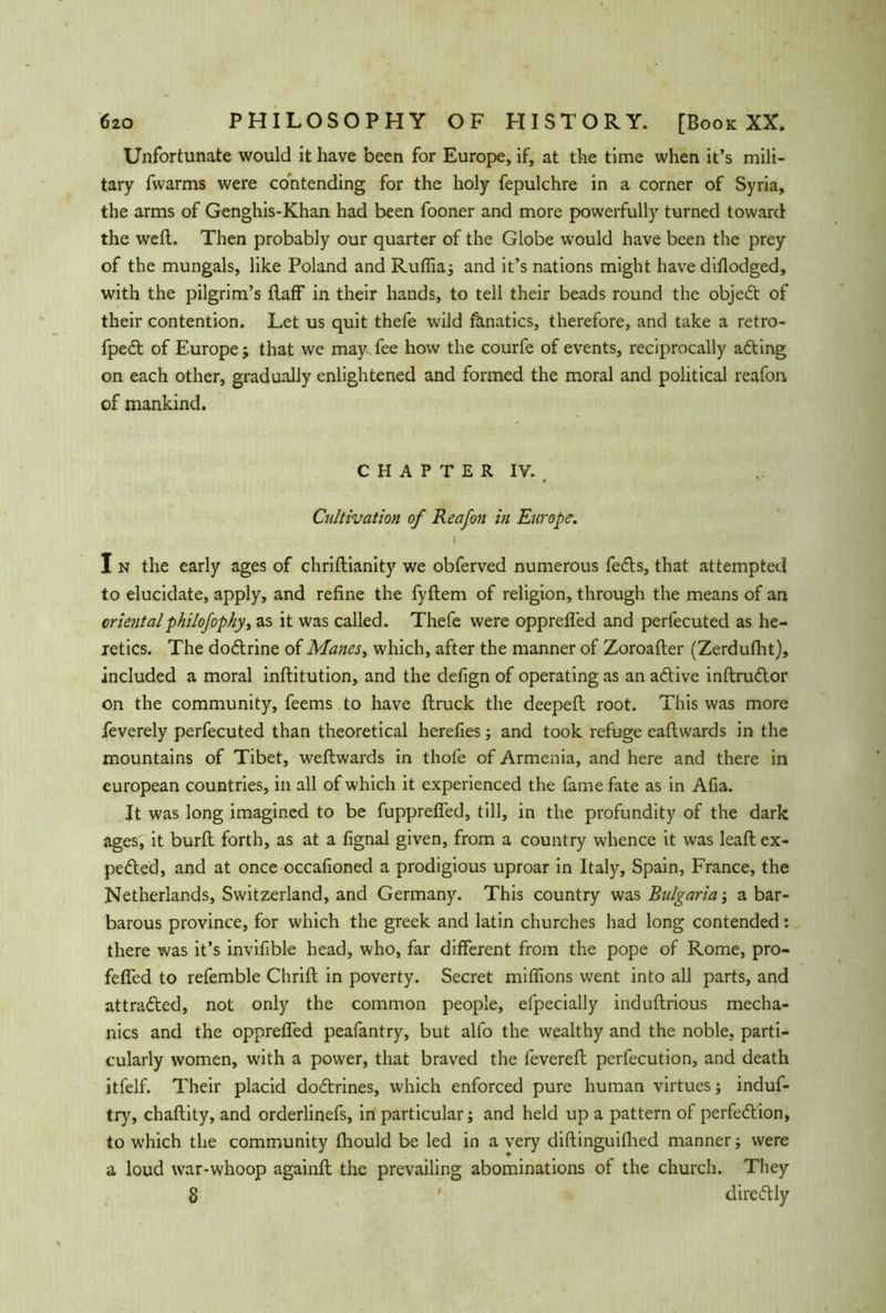 Unfortunate would it have been for Europe, if, at the time when it’s mili- tary fwarms were contending for the holy fepulchre in a corner of Syria, the arms of Genghis-Khan had been fooner and more powerfully turned toward the well. Then probably our quarter of the Globe would have been the prey of the mungals, like Poland and Ruffia; and it’s nations might have dillodged, with the pilgrim’s Faff in their hands, to tell their beads round the objedt of their contention. Let us quit thefe wild ßmatics, therefore, and take a retro- fpedt of Europe ; that we may- fee how the courfe of events, reciprocally adting on each other, gradually enlightened and formed the moral and political reafon of mankind. CHAPTER IV., Cultivation of Reafon in Europe. . ; ' I I n the early ages of chriftianity we obferved numerous fedls, that attempted to elucidate, apply, and refine the fyflem of religion, through the means of an orientalpkilofophy, as it was called. Thefe were opprefled and perfecuted as he- letics. The dodtrine of Manes, which, after the manner of Zoroalter (Zerdulht), included a moral inllitution, and the defign of operating as an adtive inltrudtor on the community, feems to have flruck the deepeft root. This was more feverely perfecuted than theoretical herefies; and took refuge eallwards in the mountains of Tibet, weltwards in thofe of Armenia, and here and there in european countries, in all of which it experienced the fame fate as in Afia. It was long imagined to be fupprefled, till, in the profundity of the dark ages, it burft forth, as at a fignal given, from a country whence it was leaft ex- pedted, and at once occafioned a prodigious uproar in Italy, Spain, France, the Netherlands, Switzerland, and Germany. This country was Bulgaria; a bar- barous province, for which the greek and latin churches had long contended: there was it’s invifible head, who, far different from the pope of Rome, pro- feffed to refemble Chrift in poverty. Secret millions went into all parts, and attradled, not only the common people, efpecially induftrious mecha- nics and the oppreffed peafantry, but alfo the wealthy and the noble, parti- cularly women, with a power, that braved the fevereft perfecution, and death itfelf. Their placid dodtrines, which enforced pure human virtues; induf- try, chaftity, and orderlinefs, in particular; and held up a pattern of perfedtion, to which the community fhould be led in a very diftinguifhed manner; were a loud war-whoop againfl the prevailing abominations of the church. They