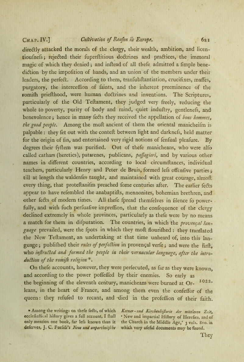 diredtly attacked the morals of the clergy, their wealth, ambition, and licen- tioufnefs; reje&ed their fuperftitious doftrines and practices, the immoral magic of which they denied ; and inftead of all thefe admitted a fimple bene- diction by the impofition of hands, and an union of the members under their leaders, the perfect. According to them, tranfubftantiation, crucifixes, maftes, purgatory, the interceflion of faints, and the inherent preeminence of the romifh priefthood, were human doctrines and inventions. The Scriptures, particularly of the Old Teftament, they judged very freely, reducing the whole to poverty, purity of body and mind, quiet induftry, gentlenefs, and benevolence; hence in many fedls they received the appellation of bons kommes? the good people. Among the moft ancient of them the oriental manicheifm is palpable : they fet out with the contefl between light and darknefs, held matter for the origin of fin, and entertained very rigid notions of fenfual pleafure. By degrees their fyftem was purified. Out of thefe manicheans, who were alfo called cathars (heretics), patarenes, publicans, paffagieri, and by various other names in different countries, according to local circumftances, individual teachers, particularly Henry and Peter de Bruis, formed lefs offenfive parties; till at length the waldenfes taught, and maintained with great courage, almofl every thing, that proteflanifm preached fome centuries after. The earlier feCts appear to have refembled the anabaptifls, mennonites, bohemian brethren, and other feds of modem times. All thefe fpread themfelves in filence fo power- fully, and with fuch perfuafive impreflion, that the confequence of the clergy declined extremely in whole provinces, particularly as thefe were by no means a match for them in deputation. The countries, in which the provencal lan- guage prevailed, were the fpots in which they moft flourifhed : they tranflated the New Teftament, an undertaking at that time unheard of, into this lan- guage ■, publifhed their rules of p erfe El ion in provencal verfe; and were the firft, who inflruRed and formed the people in their vernacular language, after the intro- duction of the romifh religion *. On thefe accounts, however, they were perfecuted, as far as they were known, and according to the power poffeffed by their enemies. So early as the beginning of the eleventh century, manicheans were burned at Or- I022' leans, in the heart of France, and among them even the confeflor of the queen: they refufed to recant, and -died in the profeffion of their faith. * Among the writings on thefe feds, of which Ketzer - und Kirchenhiflorie der mittleren Zeit, ecclefiaftLal hiftory gives a full account, I lhall ‘ New and impartial Hiftory of Herefies, and of only mention one book, far lefs known than it the Church in the Middle Age,’ 3 vols. 8vo. in deferves, J. C. Fuefsli’s Neue und mparthe'nfcke which very ufeful documents may be found. They