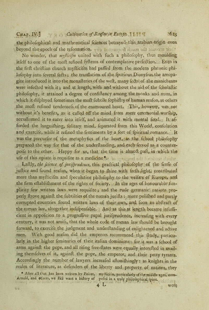 the philofophical and mathematical fciences betrayed t fits Arabian Origin even beyond the epoch of the reformation. b ; • -ft ft. mi ilJ ■> No wonder, that myßicifm united with fuch a philofophy, thus moulding itfelf to one of the moil refined fyftems of contemplative perfection, Even in the firft chriftian church myfticifm had pafied from the modern platonic phi- lofophy into feveral fedts; the tranflation of the lpurious Dionyfius,.the areopa- gite introduced it into the monafteries of the w-eft, many feds', of the manicheans were infeded with it; and at length, with and without the aid of the fcholaftic philofophy, it attained a degree of confiftency among the monks and nuns, in which it difplayed fometimes the moft fubtile fophiftry of human reafon,at others the moft refined tendernefs of the enamoured hearts; This,, however, was not without it’s benefits, as it called off the mind from mere ceremonial, worfiiip, accuftomed it to enter into itfelf, and animated it with mental foqd. It af- forded the languifhing, Solitary mind, feparated from this World, confolation and exercife, while it refined the fentiments by a fort of fpiritual romance. It was the precurfor of the metaphyfics of the heart, as the fchool philofophy prepared the way for that of the underftanding, and each ferved as a counter- poife to the other. Happy for us, that, the time is almoft pall, in which the ufe of this opiate is requifite as a medicine*. Laftly, the fnence of jurifprudence, this pradicäl philofophy of the fenfe of juftice and found reafon, when it began to fhine with freflr .light, contributed more than myfticifm and fpeculative philofophy to the welfare of Europe, and the firm eftablifhment of the rights of fociety. In the ages of honourableSim- plicity few written laws were requifite ; and the rude germanic nations pro- perly ftrove againft the fubtilties of the roman jurifhs: more polifhed and partly corrupted countries found written laws of their own,, and, foon an abftraft of the roman law, altogether indifpenfable. And as this at length became infuffi- cient in .oppohtion to a progreffive papal jurifprudence, increafing with every century, it was not amifs, that the whole code of roman law fhould be brought forward, to exercife the judgment and underftanding of enlightened and a&ive men. With good reafon did the emperors recommend this Study, particu- larly in the higher feminaries of their italian dominions: for it was a fchool of arms againft the pope, and all rifing free-ftates were equally interefted in avail- ing themfelves of it, againft the pope, the emperor, and their petty tyrants. Accordingly the number of lawyers increafed aftonithingly: as knights in the realm of literature, as defenders of the liberty and property of nations, they • After all fiat has been written by Poiret, myflicifm, particularly of the middle ages.com- Arnold, and Others, we ftill want a hiflory of pofed in a truly philofophical fpifit. 4 L were