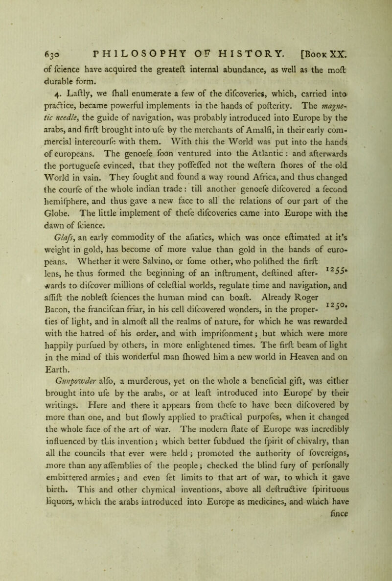 of fcience have acquired the greateft internal abundance, as well as the moft durable form. 4. Laftly, we fhall enumerate a few of the difcoveries, which, carried into pra<ftice, became powerful implements in the hands of pofterity. The magne- tic needle, the guide of navigation, was probably introduced into Europe by the arabs, and firft brought into ufe by the merchants of Amalfi, in their early com- mercial intercourfe with them. With this the World was put into the hands of europeans. The genoefe foon ventured into the Atlantic : and afterwards the portuguefe evinced, that they poflefled not the weitem Ihores of the old World in vain. They fought and found a way round Africa, and thus changed the courfe of the whole indian trade : till another genoefe difcovered a fecond hemifphere, and thus gave a new face to all the relations of our part of the Globe. The little implement of thefe difcoveries came into Europe with the dawn of fcience. Glafs, an early commodity of the afiatics, which was once eflimated at it’s weight in gold, has become of more value than gold in the hands of euro- peans. Whether it were Salvino, or fome other, who polifhed the firft lens, he thus formed the beginning of an inftrument, deftined after- 1255* wards to difcover millions of celeftial worlds, regulate time and navigation, and aflift the nobleft fciences the human mind can boaft. Already Roger Bacon, the francifcan friar, in his cell difcovered wonders, in the proper- 125°’ ties of light, and in almoft all the realms of nature, for which he was rewarded with the hatred of his order, and with imprifonment; but which were more happily purfued by others, in more enlightened times. The firft beam of light in the mind of this wonderful man fhowed him a new world in Heaven and on Earth. Gunpowder alfo, a murderous, yet on the whole a beneficial gift, was either brought into ufe by the arabs, or at leaft introduced into Europe' by their writings. Here and there it appears from thele to have been difcovered by more than one, and but flowly applied to practical purpofes, when it changed the whole face of the art of war. The modern ftate of Europe was incredibly influenced by this invention; which better fubdued the fpirit of chivalry, than all the councils that ever were held ; promoted the authority of fovereigns, more than any aflemblies of the people; checked the blind fury of perfonally embittered armies j and even fet limits to that art of war, to which it gave birth. This and other chymical inventions, above all deftrudtive fpirituous liquors, which the arabs introduced into Europe as medicines, and which have flnce