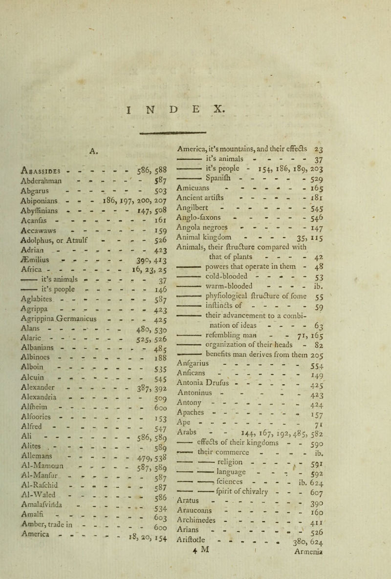 INDEX A. Abassides - - - Abderahman - - Abgarus - - - Abiponians - - Abyffinians - - - Acanfas - - - - Accawaws - - - Adolphus, or Ataulf Adrian - - - . TEmilius - - - • Africa - it’s animals - ■ it’s people - • Aglabites - - Agrippa - - - . Agrippina Germanicus Alans - - - - - Alaric - - - Albanians - - - - Albinoes - - - - Alboin - - - - Alcuin - - - Alexander - - - Alexandria - - - Alfheim - - - - Alfoories - - - - Alfred - - - - Ali Alites - - - _ Allemans - - - Al-Mamoun Al-Manfur - Al-Rafchid - - - A1-Waled - - _ Amalafvirida Amalfi _ Amber, trade in - - America - - - - - - - 586, 588 - - - 5&7 - - - - 503 186, 197, 200, 207 - - - 147) 5°8 - - - - 161 - - - “ 159 - - - 526 - - - - 423 - - 39°) 413 - - 16, 23) 25 - - = - 37 - - - - 146 - - - - 587 ... - 423 - - - - 425 - - 480, 530 - - 525) 526 - - - - 485 - - - - 188 - - - - 535 - - - - 545 - - - 387, 392 - - - - 509 - - - - 600 - - - - 153 - - - - 547 - - - 586,589 - - - - 589 - - - 479)538 - - - 587,589 587 - - - - 587 - - - - 586   - - 534 - - - - 603 - - - - 600 - - 18,20,154 America, it’s mountains, and their effe&s 23 ■ it’s animals - - - - - 37 it’s people - 154, 186, 189, 203 - - Spanifli ----- _ 529 Amicuans - - - - - - - 165 Ancient artifts - - - - - - 181 Angilbert - - - - - - 545 Anglo-faxons - - - - - 546 Angola negroes - - - - - - 147 Animal kingdom - - - - 35, 115 Animals, their ftru&ure compared with that of plants - - - - 42 — powers that operate in them - 48 cold-blooded - - - - - 53 warm-blooded - - - - ib. — phyfiological ftru£ture of fome 55 - -■ - inftinfls of - - - - - 59 — their advancement to a combi- nation of ideas - - - - 63 refembling man - - 71, 165 organization of their heads - 82 — 1 • benefits man derives from them 205 Anfgarius - . 554 Anficans - ______ l4g Antonia Drufus ----- _ ^5 Antoninus - - - - - 423 Antony - 424 Apaches - -- -- -- - 1^y Ape - - 71 Arabs - - 144)167,192,485,582 —— effects of their kingdoms - - 590 their commerce - - - - ib. religion - - - - ^ - 53z language - - - ' - 592 Sciences - - - - ib. 624 fpirit of chivalry - - - 607 Aratus - - - - _ _ _ _ ^go Araucoans - - - - Archimedes - - --___4II Arians 526 Ariftotle 380, 624