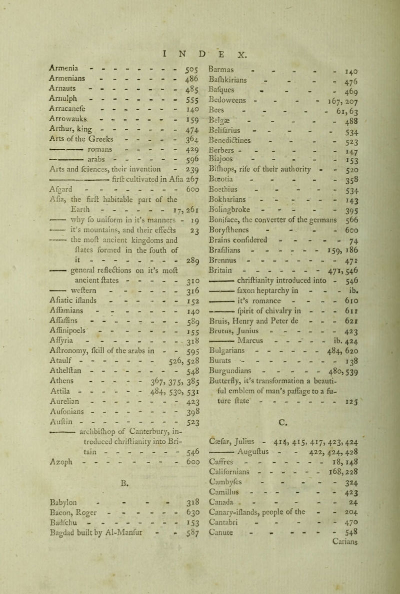 Armenia - -- -- -- - 505 Armenians - ------ 486 Arnauts - -- -- -- - 485 Arnulph - -- -- -- - 555 Arracanefe ------ - 140 Arrowauks - -- -- - -159 Arthur, king ------ _ 474 Arts of the Greeks ----- 364 • romans _____ 429 • arabs ------ 596 Arts and fciences, their invention - 239 ■ — firft cultivated in Afia 267 Afgard - - _ _____ 600 Afia, the firft habitable part of the Earth ------ 17,261 —— why fo uniform in it’s manners - 19 it’s mountains, and their effects 23 the moft ancient kingdoms and ftates formed in the fouth of it - -- -- -- - 289 general reflections on it’s moft ancient ftates - - - - - 310 — ■ weftern - - - - - _ 316 Afiatic iflands - - ---152 Adamians - - - - - - - 140 Aflaffins - -- -- -- - 389 Affinipoels - - - - - - 155 Aflyria - - - - - - - - 318 Aftronomy, fkill of the arabs in - - 595 Ataulf ------- 326, 528 Athelftan - 348 Athens ----- 367, 375, 385 Attila ------ 484, 530, 531 Aurelian - -- -- - - 423 Aufonians - -- -- -- -398 Auftin - -- -- -- -- 523 — arclibilhop of Canterbury, in- troduced chriftianity into Bri- tain ------- 546 Azoph - -- -- -- - 600 B. Babylon - - - - 318 Bacon, Roger - - - - - - 630 Badfchu - - - -- -- -153 Bagdad built by Al-Manfur - - 587 Barmas * - 140 Bafhkirians -  476 Bafques • _ _ - 469 Bedo weens - 167, 207 Bees - - 61,63 Belgae - - 488 Belifarius - - 534 Benedictines - - 523 Berbers ----- - 147 Biajoos - - *53 Bifhops, rife of their authority - - 520 Boeotia - - - - - 358 Boethius - - 534 Bokharians - - _ - 143 Bolingbroke - - 395 Boniface, the converter of the germans 566 Boryfthenes - 6co Brains confidered - - 74 Brafilians - ----- 159, 186 Brennus - ------ - 471 Britain - ------ 471,546 — chriftianity introduced into - 546 faxon heptarchy in - ib. it’s romance - - 610 fpirit of chivalry in - - - 611 Bruis, Henry and Peter de - - - 621 Brutus, Junius - - 423 ■ Marcus ------ ib. 424 Bulgarians ------ 484, 620 Burats ■- ______ - 138 Burgundians _____ 480,539 Butterfly, it’s transformation a beauti- ful emblem of man’s paflage to a fu- ture ftate - _____ - 125 C. Caefar, Julius _ 414, 415, 417, 423, 424 Auguftus - - 422, 424, 428 Cadres - - ----- 18, 148 Californians ------ 168,228 Cambyfes - - 3H Camillus - - - - 423 Canada . - - 24 Canary-iflands, people of the - 204 Cantabri - - 470 Canute - - - - - 548 Carians
