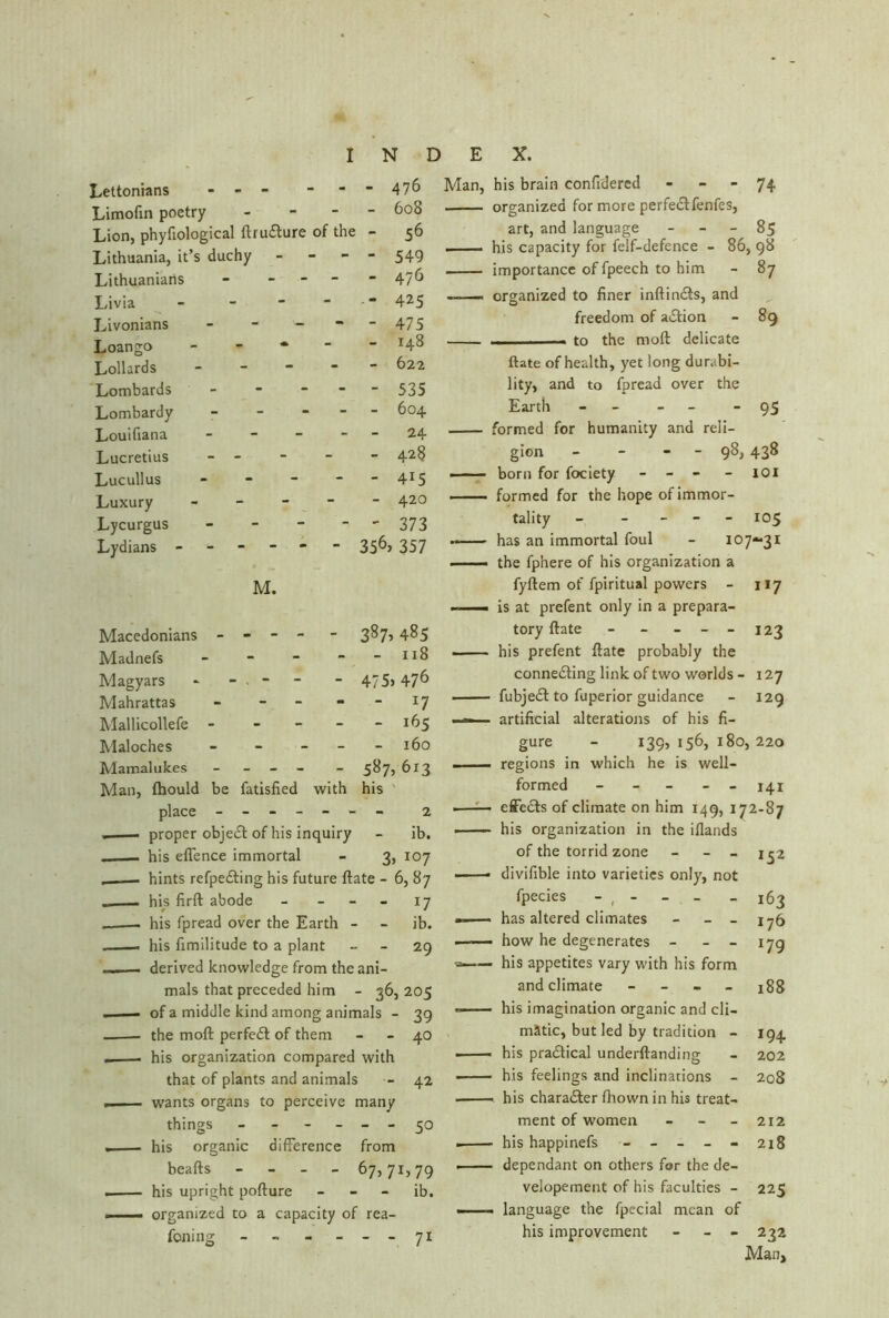 I N D Lettonians - - - 476 Limofin poetry - - 608 Lion, phyfiological ftruClure of the - 56 Lithuania, it’s duchy - - 549 Lithuanians - - - - - 476 Livia - -  - - 425 Livonians - - - 475 Loango - - - 148 Lollards - - - 622 Lombards - - - 535 Lombardy - - - 604 Louifiana - - - 24 Lucretius - - - 428 Lucullus - - - - - 415 Luxury - - - 420 Lycurgus - - - 373 Lydians ----- - 356> 357 M. Macedonians - - - - - 387> 485 Madnefs - - - 118 Magyars - - - - - 475) 476 Mahrattas - - - - l7 Mallicollefe - - - - - 165 Maloches - - - - - 160 Mamalukes - - 5«7) 6i3 Man, fhould be fatisfied with his place - -- -- -- 2 - , — proper objeCt of his inquiry - ib. . . his eflence immortal - 3, 107 hints refpeCting his future ftate - 6, 87 - . his firft abode - - 17 .—— his fpread over the Earth - - ib. . his fimilitude to a plant 29 . derived knowledge from the ani- mals that preceded him - 36, 205 - ■ — of a middle kind among animals - 39 the mod perfect of them - 40 his organization compared with that of plants and animals - 42 wants organs to perceive many things - - - - - - 50 . his organic difference from beafts - 67,71,79 . his upright pofture ib. <— organized to a capacity of rea- foning - - - - -- 71 E X. Man, his brain confidercd - - - 74 organized for more perfectfenfes, art, and language - 85 ■■ . — his capacity for felf-defence - 86, 98 importance of fpeech to him - 87 —— organized to finer inftinCts, and freedom of aCtion - 89 i. , —- to the molt delicate ftate of health, yet long durabi- lity, and to fpread over the Earth - - - - “95 formed for humanity and reli- gion - - - - 98, 438 born for fociety - - - - 101 formed for the hope of immor- tality - - 105 has an immortal foul - 107-31 ■ —— the fphere of his organization a fyftem of fpiritual powers - 117 ■ is at prefent only in a prepara- tory ftate - - - - - 123 ■ his prefent ftate probably the connecting link of two worlds - 127 fubjeCt to fuperior guidance - 129 ■ — artificial alterations of his fi- gure - 139, 156, 180, 220 —— regions in which he is well- formed - - 141 ——— effeCts of climate on him 149, 172-87 . his organization in the ifiands of the torrid zone - _ 1^2 —— divifible into varieties only, not fpecies - , - - - - 163 — has altered climates - _ _ 176 —— how he degenerates - - - 179 his appetites vary with his form and climate - 188 his imagination organic and cli- matic, but led by tradition - 194 ■ his practical underftanding - 202 • his feelings and inclinations - 208 . his character fhown in his treat- ment of women - - - 212 his happinefs - - - - - 218 . dependant on others for the de- velopement of his faculties - 225 - language the fpecial mean of his improvement - - 232 Man,