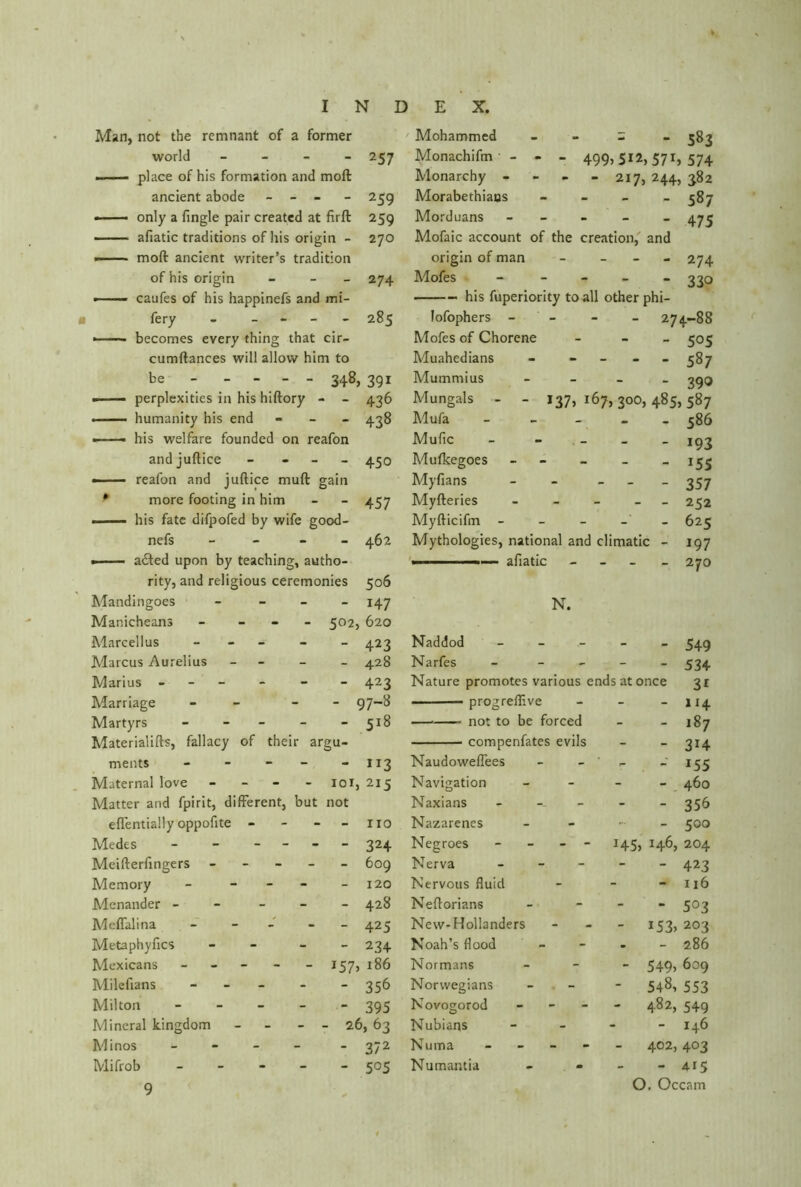 257 259 259 270 274 - 285 Man, not the remnant of a former world - .—- place of his formation and molt ancient abode - - - • only a fingle pair created at firft afiatic traditions of his origin - —— mod ancient writer’s tradition of his origin - - caufes of his happinefs and mi fery - - becomes every thing that cir- cumftances will allow him to be - - - - - 34&) 391 ■ perplexities in his hiftory - - 436 • humanity his end - 438 —— his welfare founded on reafon andjuftice —— reafon and juftice mud gain * more footing in him - his fate difpofed by wife good- nefs - acted upon by teaching, autho- rity, and religious ceremonies Mandingoes - Manicheans - - 502, Marcellus - - Marcus Aurelius - Marius - Marriage - - Martyrs - - - - - Materialifts, fallacy of their argu- - 450 457 462 506 147 620 423 428 423 97-8 518 Mohammed = ‘ 583 Monachifm - - - 499)512,571, 574 Monarchy - - - - 217, 244, 382 Morabethiaos - 587 Morduans - 475 Mofaic account of the creation, and origin of man - - 274 Mofes - 330 his fuperiority to all other phi- lofophers - - - 274-88 Mofes of Chorene - 505 Muahedians - - 587 Mummius - 39Q Mungals - - 137,167,300,485,587 Mufa - 586 Mulic 193 Muficegoes - - _ -155 Myfians - - 357 Myfteries _____ 252 Myfticifm - - - - 625 Mythologies, national and climatic - 197 . .. —... - afiatic - 270 N. Naddod Narfes - 549 - 534 Nature promotes various ends at once 31 progreffive — not to be forced compenfates evils - 114 - 187 - 314 meats - - - - - iJ3 Naudoweflees - - 155 Maternal love - - 101, 215 Navigation - - 460 Matter and fpirit, different, but not Naxians - - - - 356 eflentially oppofite - - - no Nazarenes - - 500 Medes - - - - - 324 Negroes - - 145, 146, 204 Mcifterfingers - - - 609 Nerva - - - - - 423 Memory - - - - 120 Nervous fluid - - 116 Menander - - - 428 Nefforians - - 503 Meflalina - - - 425 New-Hollanders - *53) 203 Metaphyfics - - 234 Noah’s flood - - 286 Mexicans - - J57> 186 Normans - 549) 6o9 Milefians - - - - - 356 Norwegians - 548, 553 Milton - - - - - 395 Novo£orod - - 482, 549 Mineral kingdom - - 26, 63 Nubians - - 146 Minos - - - - - 372 Numa - - - - - 402, 403 Mifrob - - - 505 Numantia - - 415 O. Occam