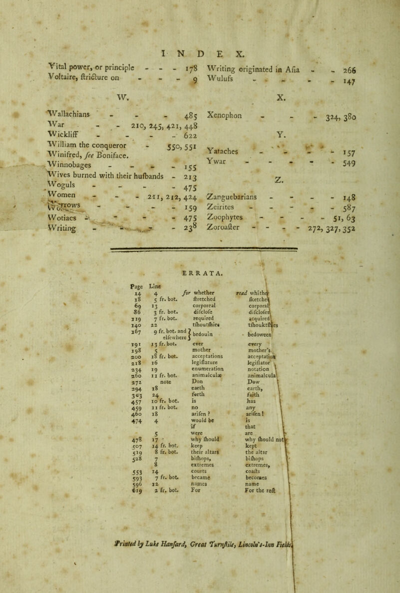Vital power, or principle Voltaire, ftridlure on 178 Writing originated in Alia 9 Wulufs 266 H7 W. X. Wallachians 1 1 CO War 210, 245, 421, 448 Wickliff - 622 William the conqueror Winifred, fee Boniface. 5So,55i Winnobages - 155 Wives burned with their hufbands - 21? Woguls - 475 Women Wo7r°ws - - 211,212,424 - 159 Wotiacs - 475 Writing - - , - 238 Xenophon Y. - 324, 38° Y ataches % % • - 157 Ywar Z. * 549 Zanguebarians _ - 148 Zeirites - - - 587 Zoophytes - - 51» 63 Zoroaßer - 272, 327,352 \ * ERRATA. Page J4 18 69 ■86 119 140 367 191 198 200 218 234 260 271 294 3®3 457 459 460 474 478 507 5*9 5*» 553 593 596 €19 Line 4 for whether read whither c fr. bot. ftretched Ike tc hell >3 corporeal corporal! 3 fr. bot. difclofe difclofesl 7 fr. bot. required acquired! 23 tlhoutlhiee t/houktlfies 9 fr. bot. and ' elfewhere J ^ bedouin • hedoween 13 fr. bot. ever every 5 mother mother’s 18 fr. bot. acceptations acceptation 16 legillacure legiflator , ,9 enumeration notation \ 11 fr. bot. animalculse animalculal note Don Dow 18 earth earth. 24 forth faith 10 fr. bot. is has 11 fr. bot. no any \ 18 arifen ? arifen! 4 would be is if that s were are ,7 ' why Ihould why fliould not] 14 fr. bot. keep kept 8 fr. bot. their altars the altar 7 bi/hops. bifliops 8 extremes extremes. 14 courts coafts 7 fr. bot. became becomes 12 names name 2 fr. bot. For For the reft Printed bj Luke Hanfard, Great ’Tumßile, Lincoln's-Inn Fields,