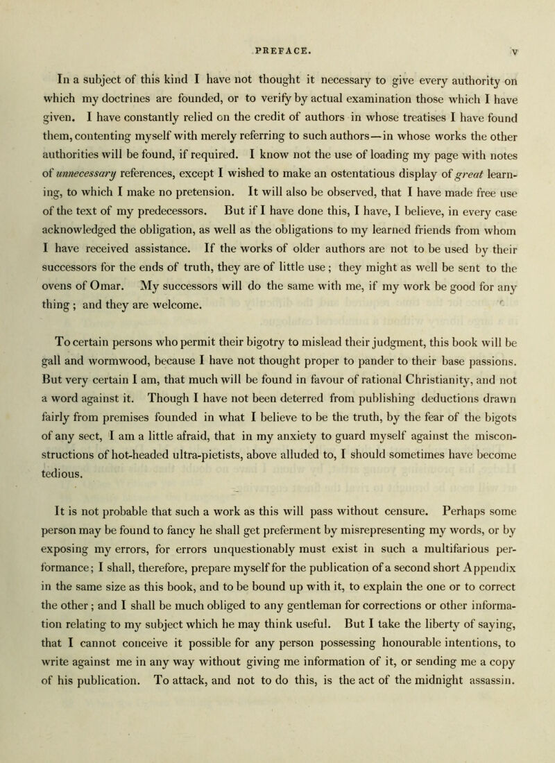 In a subject of this kind I have not thought it necessary to give every authority on which my doctrines are founded, or to verify by actual examination those which I have given. I have constantly relied on the credit of authors in whose treatises I have found them, contenting myself with merely referring to such authors—in whose works the other authorities will be found, if required. I know not the use of loading my page with notes of unnecessary references, except I wished to make an ostentatious display of great learn- ing, to which I make no pretension. It will also be observed, that I have made free use of the text of my predecessors. But if I have done this, I have, I believe, in every case acknowledged the obligation, as well as the obligations to my learned friends from whom I have received assistance. If the works of older authors are not to be used by their successors for the ends of truth, they are of little use; they might as well be sent to the ovens of Omar. My successors will do the same with me, if my work be good for any thing ; and they are welcome. To certain persons who permit their bigotry to mislead their judgment, this book will be gall and wormwood, because I have not thought proper to pander to their base passions. But very certain I am, that much will be found in favour of rational Christianity, and not a word against it. Though I have not been deterred from publishing deductions drawn fairly from premises founded in what I believe to be the truth, by the fear of the bigots of any sect, I am a little afraid, that in my anxiety to guard myself against the miscon- structions of hot-headed ultra-pietists, above alluded to, I should sometimes have become tedious. It is not probable that such a work as this will pass without censure. Perhaps some person may be found to fancy he shall get preferment by misrepresenting my words, or by exposing my errors, for errors unquestionably must exist in such a multifarious per- formance; I shall, therefore, prepare myself for the publication of a second short Appendix in the same size as this book, and to be bound up with it, to explain the one or to correct the other ; and I shall be much obliged to any gentleman for corrections or other informa- tion relating to my subject which he may think useful. But I take the liberty of saying, that I cannot conceive it possible for any person possessing honourable intentions, to write against me in any way without giving me information of it, or sending me a copy of his publication. To attack, and not to do this, is the act of the midnight assassin.