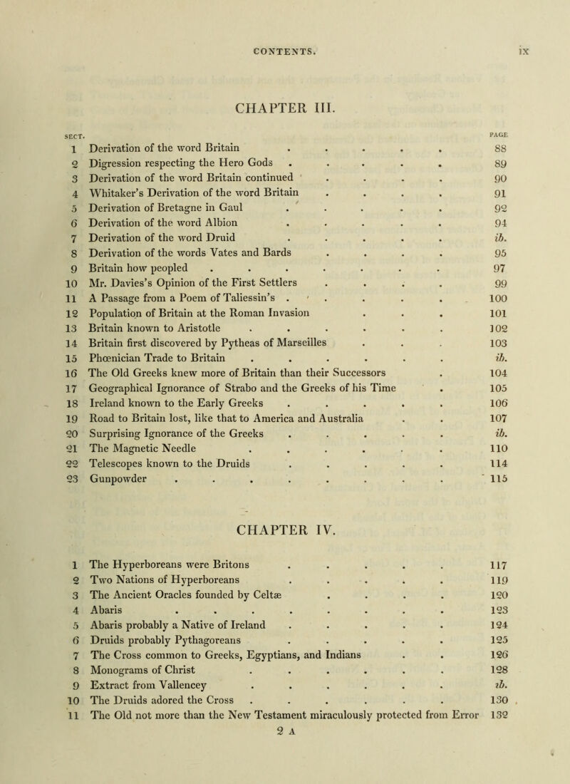 CHAPTER III. SECT. PAGE 1 Derivation of the word Britain • 88 a Digression respecting the Hero Gods • 89 3 Derivation of the word Britain continued • 90 4 Whitaker’s Derivation of the word Britain • 91 5 Derivation of Bretagne in Gaul . 92 6 Derivation of the word Albion . 94 7 Derivation of the word Druid . ih. 8 Derivation of the words Vates and Bards • • 95 9 Britain how peopled • . • 97 10 Mr. Davies’s Opinion of the First Settlers • 99 11 A Passage from a Poem of Taliessin’s . • 100 12 Population of Britain at the Roman Invasion 101 13 Britain known to Aristotle • 102 14 Britain first discovered by Pytheas of Marseilles 103 15 Phoenician Trade to Britain • • ih. 16 The Old Greeks knew more of Britain than their Successors 104 17 Geographical Ignorance of Strabo and the Greeks of his Time 105 18 Ireland known to the Early Greeks • • • 106 19 Road to Britain lost, like that to America and Australia • 107 20 Surprising Ignorance of the Greeks . . . ih. 21 The Magnetic Needle • * 110 22 Telescopes known to the Druids • . 114 23 Gunpowder .... • • ' 115 CHAPTER IV. 1 The Hyperboreans were Britons 117 2 Two Nations of Hyperboreans . 119 3 The Ancient Oracles founded by Celtse • 120 4 Abaris .... • 123 5 Abaris probably a Native of Ireland • 124 6 Druids probably Pythagoreans . 125 7 The Cross common to Greeks, Egyptians, and Indians 126 8 Monograms of Christ • 128 9 Extract from Vallencey • ih. 10 The Druids adored the Cross , . 130 11 The Old not more than the New Testament miraculously protected from Error 132