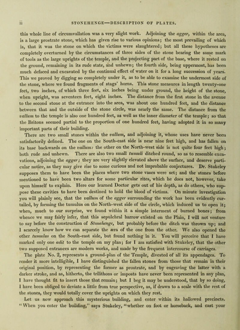 this whole line of circumvallation was a very slight work. Adjoining the agger, within the area, is a large prostrate stone, which has given rise to various opinions; the most prevailing of which is, that it was the stone on which the victims were slaughtered; but all these hypotheses are completely overturned by the circumstances of three sides of the stone bearing the same mark of tools as the large uprights of the temple, and the projecting part of the base, where it rested on the ground, remaining in its rude state, and unhewn; the fourth side, being uppermost, has been much defaced and excavated by the continual effect of water on it for a long succession of years'. This we proved by digging so completely under it, as to be able to examine the undermost side of the stone, where we found fragments of stags’ horns. This stone measures in length twenty-one feet, two inches, of which three feet, six inches being under ground, the height of the stone, when upright, was seventeen feet, eight inches. The distance from the first stone in the avenue to the second stone at the entrance into the area, was about one hundred feet, and the distance between that and the outside of the stone circle, was nearly the same. The distance from the vallum to the temple is also one hundred feet, as well as the inner diameter of the temple; so that the Britons seemed partial to the proportion of one hundred feet, having adopted it in so many important parts of their building. There are two small stones within the vallum, and adjoining it, whose uses have never been satisfactorily defined. The one on the South-east side is near nine feet high, and has fallen on its base backwards on the vallum: the other on the North-west side is not quite four feet high; both rude and unhewn. There are also two small tumuli ditched round, so as to resemble exca- vations, adjoining the agger; they are very slightly elevated above the surface, and deserve parti- cular notice, as they may give rise to some curious and not improbable conjectures. Dr. Stukeley supposes them to have been the places where two stone vases were set; and the stones before mentioned to have been two altars for some particular rites, which he does not, however, take upon himself to explain. Here our learned Doctor gets out of his depth, as do others, who sup- pose these cavities to have been destined to hold the blood of victims. On minute investigation you will plainly see, that the vallum of the agger surrounding the work has been evidently cur- tailed, by forming the tumulus on the North-west side of the circle, which induced us to open it; when, much to our surprise, we found within it a simple interment of burned bones; from whence we may fairly infer, that this sepulchral barrow existed on the Plain, I will not venture to say before the construction of Stotieheuge, but probably before the ditch was thrown up; and I scarcely know how we can separate the aera of the one from the other. We also opened the other tumulus on the South-east side, but found nothing in it. You will perceive that I have marked only one adit to the temple on my plan; for I am satisfied with Stukeley, that the other two supposed entrances are modern works, and made by the frequent intercourse of carriages. The plate No. 2, represents a ground-plan of the Temple, divested of all its appendages. To render it more intelligible, I have distinguished the fallen stones from those that remain in their original position, by repx-esenting the former as prostrate, and by engraving the latter with a darker stroke, and as, hitherto, the trilithons or imposts have never been represented in any plan, I have thought fit to insert those that remain; but I beg it may be understood, that by so doing, I have been obliged to deviate a little from true perspective, as, if drawn to a scale with the rest of the stones, they would totally cover the uprights on which they rest. Let us now approach this mysterious building, and enter within its hallowed precincts. “When you enter the building,” says Stukeley, “whether on foot or horseback, and cast your