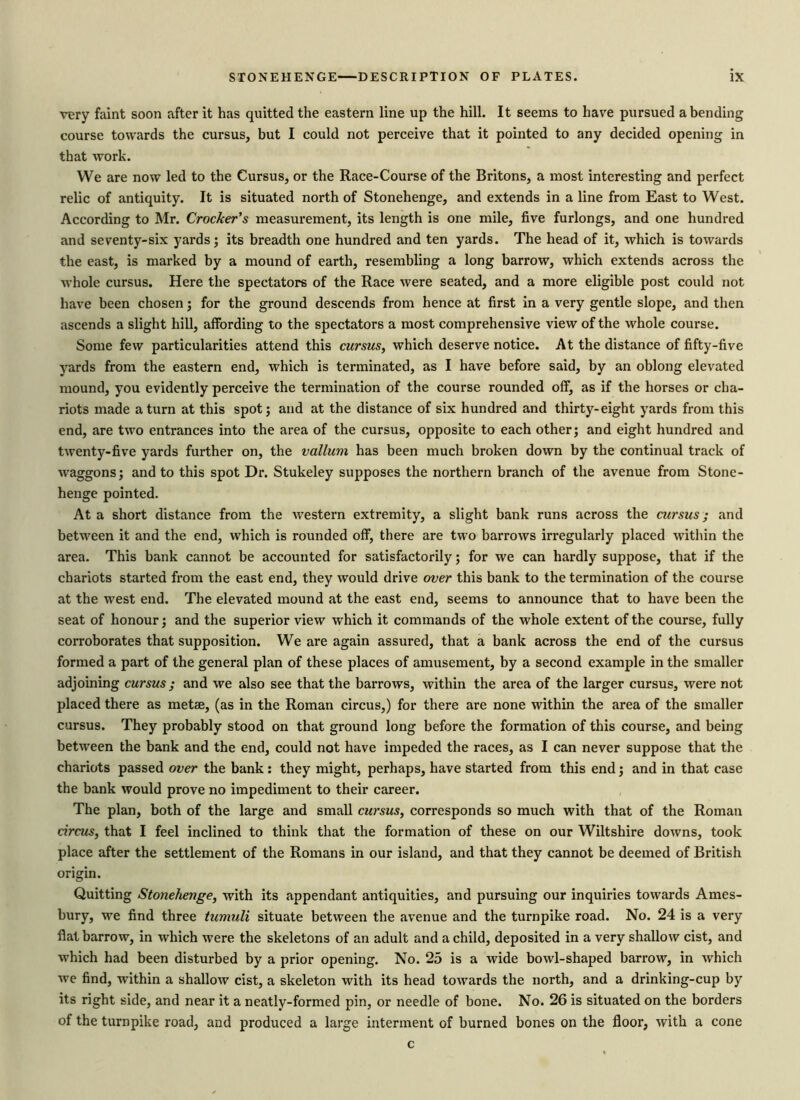 very faint soon after it has quitted the eastern line up the hill. It seems to have pursued a bending course towards the cursus, but I could not perceive that it pointed to any decided opening in that work. We are now led to the Cursus, or the Race-Course of the Britons, a most interesting and perfect relic of antiquity. It is situated north of Stonehenge, and extends in a line from East to West. According to Mr. Crocker’s measurement, its length is one mile, five furlongs, and one hundred and seventy-six yards; its breadth one hundred and ten yards. The head of it, which is towards the east, is marked by a mound of earth, resembling a long barrow, which extends across the whole cursus. Here the spectators of the Race were seated, and a more eligible post could not have been chosen; for the ground descends from hence at first in a very gentle slope, and then ascends a slight hill, affording to the spectators a most comprehensive view of the whole course. Some few particularities attend this cursus, which deserve notice. At the distance of fifty-five yards from the eastern end, which is terminated, as I have before said, by an oblong elevated mound, you evidently perceive the termination of the course rounded off, as if the horses or cha- riots made a turn at this spot; and at the distance of six hundred and thirty-eight yards from this end, are two entrances into the area of the cursus, opposite to each other; and eight hundred and twenty-five yards further on, the vallum has been much broken down by the continual track of waggons; and to this spot Dr. Stukeley supposes the northern branch of the avenue from Stone- henge pointed. At a short distance from the western extremity, a slight bank runs across the cursus; and between it and the end, which is rounded off, there are two barrows irregularly placed within the area. This bank cannot be accounted for satisfactorily; for we can hardly suppose, that if the chariots started from the east end, they would drive over this bank to the termination of the course at the west end. The elevated mound at the east end, seems to announce that to have been the seat of honour; and the superior view which it commands of the whole extent of the course, fully corroborates that supposition. We are again assured, that a bank across the end of the cursus formed a part of the general plan of these places of amusement, by a second example in the smaller adjoining cursus ; and we also see that the barrows, within the area of the larger cursus, were not placed there as metae, (as in the Roman circus,) for there are none within the area of the smaller cursus. They probably stood on that ground long before the formation of this course, and being between the bank and the end, could not have impeded the races, as I can never suppose that the chariots passed over the bank: they might, perhaps, have started from this end; and in that case the bank would prove no impediment to their career. The plan, both of the large and small cursus, corresponds so much with that of the Roman circus, that I feel inclined to think that the formation of these on our Wiltshire downs, took place after the settlement of the Romans in our island, and that they cannot be deemed of British origin. Quitting Stonehenge, with its appendant antiquities, and pursuing our inquiries towards Ames- bury, we find three tumuli situate between the avenue and the turnpike road. No. 24 is a very fiat barrow, in which were the skeletons of an adult and a child, deposited in a very shallow cist, and which had been disturbed by a prior opening. No. 25 is a wide bowl-shaped barrow, in which we find, within a shallow cist, a skeleton with its head towards the north, and a drinking-cup by its right side, and near it a neatly-formed pin, or needle of bone. No. 26 is situated on the borders of the turnpike road, and produced a large interment of burned bones on the floor, with a cone c