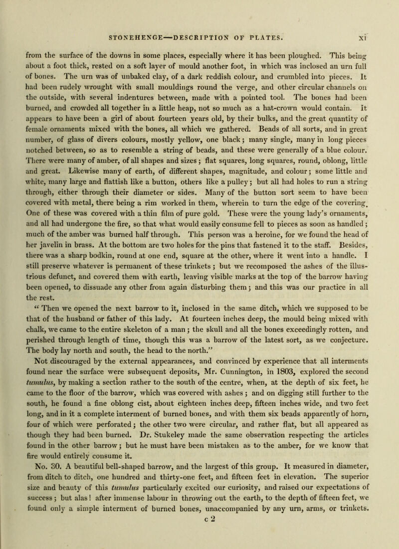 from the surface of the downs in some places, especially where it has been ploughed. This being about a foot thick, rested on a soft layer of mould another foot, in which was inclosed an urn full of bones. The urn was of unbaked clay, of a dark reddish colour, and crumbled into pieces. It had been rudely wrought with small mouldings round the verge, and other circular channels on the outside, with several indentures between, made with a pointed tool. The bones had been burned, and crowded all together in a little heap, not so much as a hat-crown would contain, it appears to have been a girl of about fourteen years old, by their bulks, and the great quantity of female ornaments mixed with the bones, all which we gathered. Beads of all sorts, and in great number, of glass of divers colours, mostly yellow, one black; many single, many in long pieces notched between, so as to resemble a string of beads, and these were generally of a blue colour. There were many of amber, of all shapes and sizes ; flat squares, long squares, round, oblong, little and great. Likewise many of earth, of different shapes, magnitude, and colour; some little and white, many large and flattish like a button, others like a pulley; but all had holes to run a string through, either through their diameter or sides. Many of the button sort seem to have been covered with metal, there being a rim worked in them, wherein to turn the edge of the covering. One of these was covered with a thin film of pure gold. These were the young lady’s ornaments, and all had undergone the fire, so that what would easily consume fell to pieces as soon as handled ; much of the amber was burned half through. This person was a heroine, for we found the head of her javelin in brass. At the bottom are two holes for the pins that fastened it to the staff. Besides, there was a sharp bodkin, round at one end, square at the other, where it went into a handle. I still preserve whatever is permanent of these trinkets ; but we recomposed the ashes of the illus- trious defunct, and covered them with earth, leaving visible marks at the top of the barrow having been opened, to dissuade any other from again disturbing them; and this was our practice in all the rest. “ Then we opened the next barrow to it, inclosed in the same ditch, which we supposed to be that of the husband or father of this lady. At fourteen inches deep, the mould being mixed with chalk, we came to the entire skeleton of a man ; the skull and all the bones exceedingly rotten, and perished through length of time, though this was a barrow of the latest sort, as we conjecture. The body lay north and south, the head to the north.” Not discouraged by the external appearances, and convinced by experience that all interments found near the surface were subsequent deposits, Mr. Cunnington, in 1803, explored the second tumulus, by making a section rather to the south of the centre, when, at the depth of six feet, he came to the floor of the barrow, which was covered with ashes ; and on digging still further to the south, he found a fine oblong cist, about eighteen inches deep, fifteen inches wide, and two feet long, and in it a complete interment of burned bones, and with them six beads apparently of horn, four of which were perforated; the other two were circular, and rather flat, but all appeared as though they had been burned. Dr. Stukeley made the same observation respecting the articles found in the other barrow; but he must have been mistaken as to the amber, for we know that fire would entirely consume it. No. 30. A beautiful bell-shaped barrow, and the largest of this group. It measured in diameter, from ditch to ditch, one hundred and thirty-one feet, and fifteen feet in elevation. The superior size and beauty of this tumulus particularly excited our curiosity, and raised our expectations of success ; but alas ! after immense labour in throwing out the earth, to the depth of fifteen feet, we found only a simple interment of burned bones, unaccompanied by any urn, arms, or trinkets. c 2