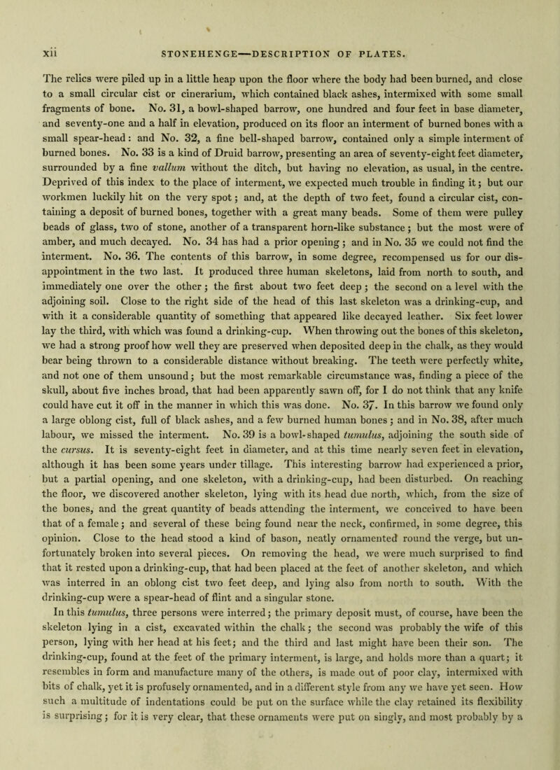 ( Xii STONEHENGE—DESCRIPTION OF PLATES. The relics were piled up in a little heap upon the floor where the body had been burned, and close to a small circular cist or cinerarium, which contained black ashes, intermixed with some small fragments of bone. No. 31, a bowl-shaped barrow, one hundred and four feet in base diameter, and seventy-one and a half in elevation, produced on its floor an interment of burned bones with a small spear-head: and No. 32, a fine bell-shaped barrow, contained only a simple interment of burned bones. No. 33 is a kind of Druid barrow, presenting an area of seventy-eight feet diameter, surrounded by a fine vallum without the ditch, but having no elevation, as usual, in the centre. Deprived of this index to the place of interment, we expected much trouble in finding it; but our workmen luckily hit on the very spot; and, at the depth of two feet, found a circular cist, con- taining a deposit of burned bones, together with a great many beads. Some of them were pulley beads of glass, two of stone, another of a transparent horn-like substance; but the most were of amber, and much decayed. No. 34 has had a prior opening; and in No. 35 we could not find the interment. No. 36. The contents of this barrow, in some degree, recompensed us for our dis- appointment in the two last. It produced three human skeletons, laid from north to south, and immediately one over the other; the first about two feet deep ; the second on a level with the adjoining soil. Close to the right side of the head of this last skeleton was a drinking-cup, and with it a considerable quantity of something that appeared like decayed leather. Six feet lower lay the third, with which was found a drinking-cup. When throwing out the bones of this skeleton, we had a strong proof how well they are preserved when deposited deep in the chalk, as they would bear being thrown to a considerable distance without breaking. The teeth were perfectly white, and not one of them unsound; but the most remarkable circumstance was, finding a piece of the skull, about five inches broad, that had been apparently sawn off, for I do not think that any knife could have cut it off in the manner in which this was done. No. 3/. In this barrow we found only a large oblong cist, full of black ashes, and a few burned human bones; and in No. 38, after much labour, we missed the interment. No. 39 is a bowl-shaped tu/nulus, adjoining the south side of the cursus. It is seventy-eight feet in diameter, and at this time nearly seven feet in elevation, although it has been some years under tillage. This interesting barrow had experienced a prior, but a partial opening, and one skeleton, with a drinking-cup, had been disturbed. On reaching the floor, we discovered another skeleton, lying with its head due north, which, from the size of the bones, and the great quantity of beads attending the interment, we conceived to have been that of a female; and several of these being found near the neck, confirmed, in some degree, this opinion. Close to the head stood a kind of bason, neatly ornamented round the verge, but un- fortunately broken into several pieces. On removing the head, we were much surprised to find that it rested upon a drinking-cup, that had been placed at the feet of another skeleton, and which was interred in an oblong cist two feet deep, and lying also from north to south. With the drinking-cup were a spear-head of flint and a singular stone. In this tumulus, three persons were interred; the primary deposit must, of course, have been the skeleton lying in a cist, excavated within the chalk; the second was probably the wife of this person, lying with her head at his feet; and the third and last might have been their son. The drinking-cup, found at the feet of the primary interment, is large, and holds more than a quart; it resembles in form and manufacture many of the others, is made out of poor clay, intermixed with bits of chalk, yet it is profusely ornamented, and in a different style from any we have yet seen. How such a multitude of indentations could be put on the surface while the clay retained its flexibility is surprising; for it is very clear, that these ornaments were put on singly, and most probably by a