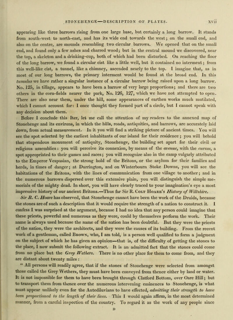 appearing like three barrows rising from one large base, but certainly a long barrow. It stands from south-west to north-east, and has its Made end towards the west; on the small end, and also on the centre, are mounds resembling two circular barrows. We opened that on the small end, and found only a few ashes and charred wood; but in the central mound we discovered, near the top, a skeleton and a drinking-cup, both of which had been disturbed. On reaching the floor of the long barrow, we found a circular cist like a little well, but it contained no interment; from this well-like cist, a tunnel, like a chimney, ascended nearly to the top. I imagine that, as in most of our long barrows, the primary interment would be found at the broad end. In this tumulus we have rather a singular instance of a circular barrow being raised upon a long barrow. No. 125, in tillage, appears to have been a barrow of very large proportions; and there are two others in the corn-fields nearer the park, No. 126, 127, which wre have not attempted to open. There are also near them, under the hill, some appearances of earthen works much mutilated, which I cannot account for: I once thought they formed part of a circle, but I cannot speak with any decision about them. Before I conclude this Iter, let me call the attention of my readers to the annexed map of Stonehenge and its environs, in which the hills, roads, antiquities, and barrours, are accurately laid down, from actual measurement. In it you will find a striking picture of ancient times. You will see the spot selected by the earliest inhabitants of our island for their residence ; you will behold that stupendous monument of antiquity, Stonehenge, the building set apart for their civil or religious assemblies: you will perceive its connexion, by means of the avenue, with the cursus, a spot appropriated to their games and races; you will recognize also in the camp vulgarly attributed to the Emperor Vespasian, the strong hold of the Britons, or the asylum for their families and herds, in times of danger; at Durrington, and on Winterbourn Stoke Downs, you will see the habitations of the Britons, with the lines of communication from one village to another; and in the numerous barrows dispersed over this extensive plain, you will distinguish the simple me- morials of the mighty dead. In short, you will have clearly traced to your imagination’s eye a most impressive history of our ancient Britons.—Thus far Sir R. Colt Hoare’s History of Wiltshire. Sir R. C. Hoare has observed, that Stonehenge cannot have been the work of the Druids, because the stones are of such a description that it would require the strength of a nation to construct it. I confess I was surprised at the argument, because I had no idea that any person could imagine that these priests, powerful and numerous as they were, could by themselves perform the work. Their name is always used because the name of the nation has been doubtful. But they were the priests of the nation, they were the architects, and they were the causes of its building. From the recent work of a gentleman, called Brown, who, I am told, is a person well qualified to form a judgment on the subject of which he has given an opinion—that is, of the difficulty of getting the stones to the place, I now submit the following extract. It is an admitted fact that the stones could come from no place but the Grey Wethers. There is no other place for them to come from, and they are distant about twenty miles : “ All persons will readily agree, that if the stones of Stonehenge were selected from amongst those called the Grey Wethers, they must have been conveyed from thence either by land or water. It is not impossible for them to have been brought through Clatford Bottom, over Oare Hill; but to transport them from thence over the numerous intervening eminences to Stonehenge, is what must appear unlikely even for the Antediluvians to have effected, admitting their strength to have been proportioned to the length of their lives. This I would again affirm, in the most determined manner, from a careful inspection of the country. To regard it as the work of any people since D