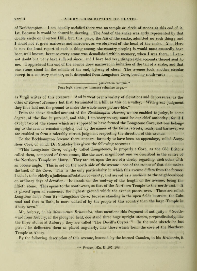 of Beckhampton. I am equally satisfied there was no temple or circle of stones at this end of it. 1st. Because it would be absurd in drawing. The head of the snake was aptly represented by that double circle on Overton Hill; but this place, the tail of the snake, admitted no such thing; and I doubt not it grew narrower and narrower, as we observed of the head of the snake. 2nd. Here is not the least report of such a thing among the country people; it would most assuredly have been well known, because every stone was demolished within memory, when I was there. I can- not doubt but many have suffered since; and I have had very disagreeable accounts thereof sent to me. I apprehend this end of the avenue drew narrower in imitation of the tail of a snake, and that one stone stood in the middle of the end, by way of close. The avenue took another circular sweep in a contrary manner, as it descended from Longstone Cove, bending southward: — pars caetera campum * Pone legit, sinuatque immensa volumine terga,— as Virgil writes of this creature. And it went over a variety of elevations and depressures, as the other of Kennet Avenue; but that terminated in a hill, as this in a valley. With great judgment they thus laid out the ground to make the whole more picture-like.” From the above detailed account of the Beckhampton Avenue, we are enabled to judge, in some degree, of the line it pursued, and this, I am sorry to say, must be our chief authority; for if I except two of the stones which are supposed to have formed the Longstone Cove, not one belong- ing to the avenue remains upright; but by the names of the farms, streets, roads, and barrows, we are enabled to form a tolerably correct judgment respecting the direction of this avenue. To the Beckhampton Avenue there appears formerly to have been an appendage, called Long- stone Cove, of which Dr. Stukeley has given the following account: “This Longstone Cove, vulgarly called Longstones, is properly a Cove, as the Old Britons called them, composed of three stones, like the most magnificent one we described in the centre of* the Northern Temple at Abury. They are set upon the arc of a circle, regarding each other with an obtuse angle. This is set on the north side of the avenue: one of the stones of that side makes the back of the Cove. This is the only particularity in which this avenue differs from the former. I take it to be chiefly a judicious affectation of variety, and served as a sacellum to the neighbourhood on ordinary days of devotion. It stands on the midway of the length of the avenue, being the fiftieth stone. This opens to the south-east, as that of the Northern Temple to the north-east. It is placed upon an eminence, the highest ground which the avenue passes over. These are called Longtone fields from it:—Longstone Cove, because standing in the open fields between the Cain road and that to Bath, is more talked of by the people of this country than the large Temple in Abury town.” i Mr. Aubrey, in his Monumenta Britannica, thus mentions this fragment of antiquity : “ South- ward from Aubury, in the ploughed field, doe stand three huge upright stones, perpendicularly, like the three stones at Aubury; they are called £The Devill's Coytes.’” In the rude sketch he has given, he delineates them as placed angularly, like those which form the cove of the Northern Temple at Abury. By the following description of this avenue, inserted by the learned Camden, in his Britannia, it • * Pontum, iEn. II. 207, 208.