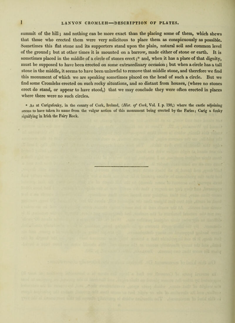 1 LANYON CROMLEH — DESCRIPTION OF PLATES. summit of the hill; and nothing can be more exact than the placing some of them, which shews that those who erected them were very solicitous to place them as conspicuously as possible. Sometimes this flat stone and its supporters stand upon the plain, natural soil and common level of the ground; but at other times it is mounted on a barrow, made either of stone or earth. It is sometimes placed in the middle of a circle of stones erect ;* and, when it has a place of that dignity, must be supposed to have been erected on some extraordinary occasion; but when a circle has a tall stone in the middle, it seems to have been unlawful to remove that middle stone, and therefore we find this monument of which we are speaking sometimes placed on the head of such a circle. But we find some Cromlehs erected on such rocky situations, and so distant from houses, (where no stones erect do stand, or appear to have stood,) that we may conclude they were often erected in places where there were no such circles. * As at Carigafouky, in the county of Cork, Ireland, (Hist, of Cork, Vol. I. p. 190,) where the castle adjoining seems to have taken its name from the vulgar notion of this monument being erected by the Faries; Carig a fouky signifying in Irish the Fairy Rock.