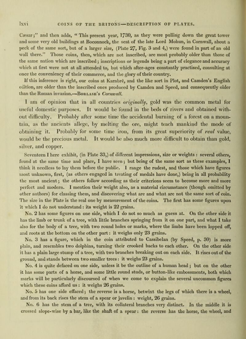 Caesar;” and then adds, “ This present year, 1730, as they were pulling down the great tower and some very old buildings at Boconnock, the seat of the late Lord Mohun, in Cornwall, about a peck of the same sort, but of a larger size, (Plate 27, Fig. 3 and 4,) were found in part of an old wall there.” Those coins, then, which are not inscribed, are most probably older than those of the same nation which are inscribed; inscriptions or legends being a part of elegance and accuracy which at first were not at all attended to, but which after-ages constantly practised, consulting at once the conveniency of their commerce, and the glory of their country. If this inference is right, our coins at Karnbre, and the like sort in Plot, and Camden’s English edition, are older than the inscribed ones produced by Camden and Speed, and consequently older than the Roman invasion.—Borlase’s Cormvull. 1 am of opinion that in all countries originally, gold was the common metal for useful domestic purposes. It would be found in the beds of rivers and obtained with- out difficulty. Probably after some time the accidental burning of a forest on a moun- tain, as the ancients allege, by melting the ore, might teach mankind the mode of obtaining it. Probably for some time iron, from its great superiority of real value, would be the precious metal. It would be also much more difficult to obtain than gold, silver, and copper. Seventeen I here exhibit, (in Plate 33,) of different impressions, size or weights : several others, found at the same time and place, I have seen; but being of the same sort as these examples, I think it needless to lay them before the public. I range the rudest, and those which have figures most unknown, first, (as others engaged in treating of medals have done,) being in all probability the most ancient; the others follow according as their criterions seem to become more and more perfect and modern. I mention their weight also, as a material circumstance (though omitted by other authors) for classing them, and discovering what are and what are not the same sort of coin. The size in the Plate is the real one by measurement of the coins. The first has some figures upon it which I do not understand : its weight is 22 grains. No. 2 has some figures on one side, which I do not so much as guess at. On the other side it has the limb or trunk of a tree, with little branches springing from it on one part, and what I take also for the body of a tree, with two round holes or marks, where the limbs have been lopped off, and roots at the bottom on the other part: it weighs only 23 grains. No. 3 has a figure, which in the coin attributed to Cassibelan (by Speed, p. 30) is more plain, and resembles two dolphins, turning their crooked backs to each other. On the other side it has a plain large stump of a tree, with two branches breaking out on each side. It rises out of the ground, and stands between two smaller trees : it weighs 23 grains. No. 4 is quite defaced on one side, unless it be the outline of a human head ; but on the other it has some parts of a horse, and some little round studs, or button-like embossments, both which marks will be particularly discoursed of when we come to explain the several uncommon figures which these coins afford us : it weighs 26 grains. No. 5 has one side effaced; the reverse is a horse, betwixt the legs of which there is a wheel, and from its back rises the stem of a spear or javelin : weight, 26 grains. No. 6 has the stem of a tree, with its collateral branches very distinct. In the middle it is crossed slope-wise by a bar, like the shaft of a spear : the reverse has the horse, the wheel, and