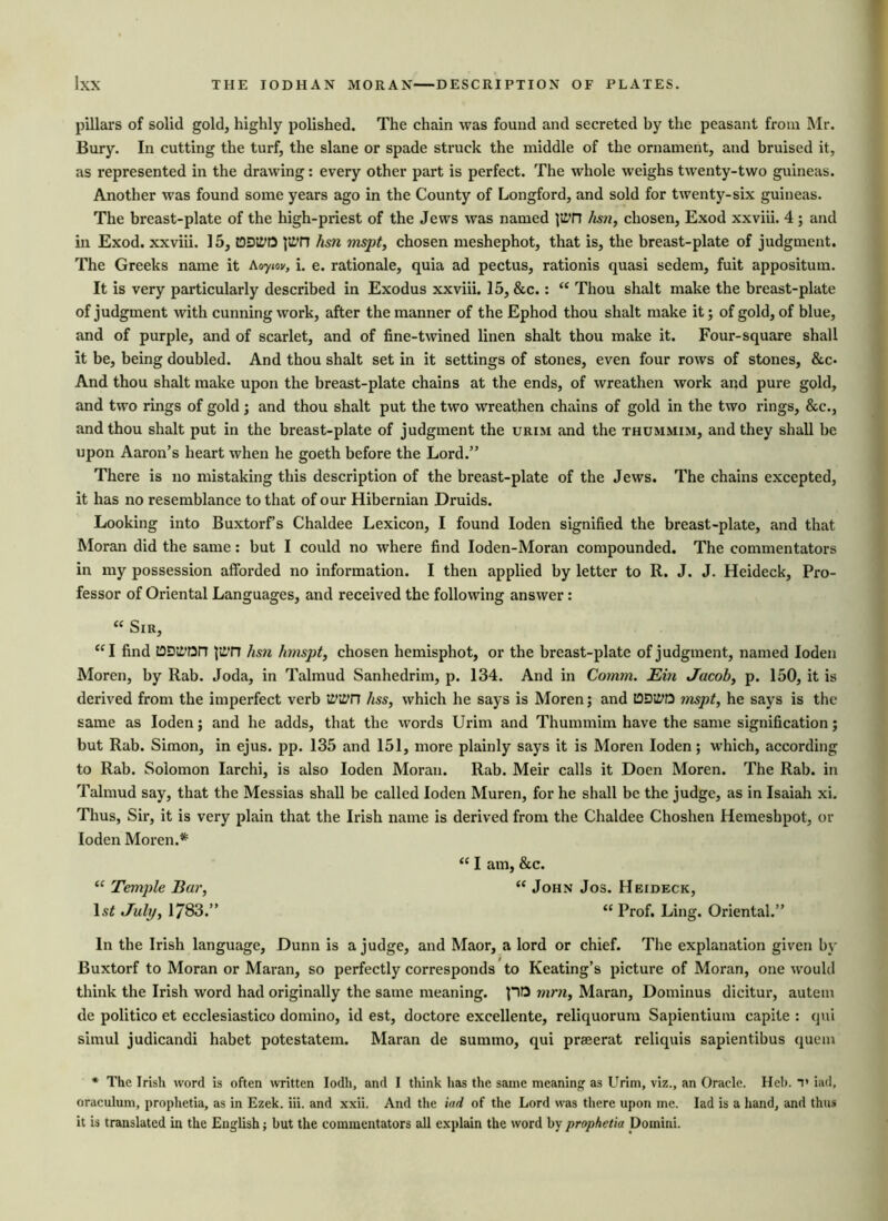 pillars of solid gold, highly polished. The chain was found and secreted by the peasant from Mr. Bury. In cutting the turf, the slane or spade struck the middle of the ornament, and bruised it, as represented in the drawing: every other part is perfect. The whole weighs twenty-two guineas. Another was found some years ago in the County of Longford, and sold for twenty-six guineas. The breast-plate of the high-priest of the Jews was named ]i£TJ hsn, chosen, Exod xxviii. 4 ; and in Exod. xxviii. 15, tODii’O p£>n hsn mspt, chosen meshephot, that is, the breast-plate of judgment. The Greeks name it Aoyiov, i. e. rationale, quia ad pectus, rationis quasi sedem, fuit appositum. It is very particularly described in Exodus xxviii. 15, &c.: “ Thou shalt make the breast-plate of judgment with cunning work, after the manner of the Ephod thou shalt make it; of gold, of blue, and of purple, and of scarlet, and of fine-twined linen shalt thou make it. Four-square shall it be, being doubled. And thou shalt set in it settings of stones, even four rows of stones, &c* And thou shalt make upon the breast-plate chains at the ends, of wreathen work and pure gold, and two rings of gold ; and thou shalt put the two wreathen chains of gold in the two rings, &c., and thou shalt put in the breast-plate of judgment the urim and the thummim, and they shall be upon Aaron’s heart when he goeth before the Lord.” There is no mistaking this description of the breast-plate of the Jews. The chains excepted, it has no resemblance to that of our Hibernian Druids. Looking into Buxtorf’s Chaldee Lexicon, I found Ioden signified the breast-plate, and that Moran did the same: but I could no where find Ioden-Moran compounded. The commentators in my possession afforded no information. I then applied by letter to R. J. J. Heideck, Pro- fessor of Oriental Languages, and received the following answer : “ Sir, “I find tDDii’On jltT? hsn hmspt, chosen hemisphot, or the breast-plate of judgment, named Ioden Moren, by Rab. Joda, in Talmud Sanhedrim, p. 134. And in Comm. JEin Jacob, p. 150, it is derived from the imperfect verb ii’itfn hss, which he says is Moren; and tODitfD mspt, he says is the same as Ioden; and he adds, that the words Urim and Thummim have the same signification; but Rab. Simon, in ejus. pp. 135 and 151, more plainly says it is Moren Ioden; which, according to Rab. Solomon Iarchi, is also Ioden Moran. Rab. Meir calls it Doen Moren. The Rab. in Talmud say, that the Messias shall be called Ioden Muren, for he shall be the judge, as in Isaiah xi. Thus, Sir, it is very plain that the Irish name is derived from the Chaldee Choshen Hemeshpot, or Ioden Moren.* “ I am, &c. “ Temple Bar, “ John Jos. Heideck, ls< July, 1/83.” “ Prof. Ling. Oriental.” In the Irish language, Dunn is a judge, and Maor, a lord or chief. The explanation given by Buxtorf to Moran or Maran, so perfectly corresponds to Keating’s picture of Moran, one would think the Irish word had originally the same meaning, po mm, Maran, Dominus dicitur, autem de politico et ecclesiastico domino, id est, doctore excellente, reliquorum Sapientium capite : qui simul judicandi habet potestatem. Maran de surnino, qui prseerat reliquis sapientibus quern * The Irish word is often written Iodh, and I think has the same meaning as Urim, viz., an Oracle. Heb. T iad, oraculum, prophetia, as in Ezek. iii. and xxii. And the iad of the Lord was there upon me. Iad is a hand, and thus it is translated in the English; but the commentators all explain the word by prophetia Domini.