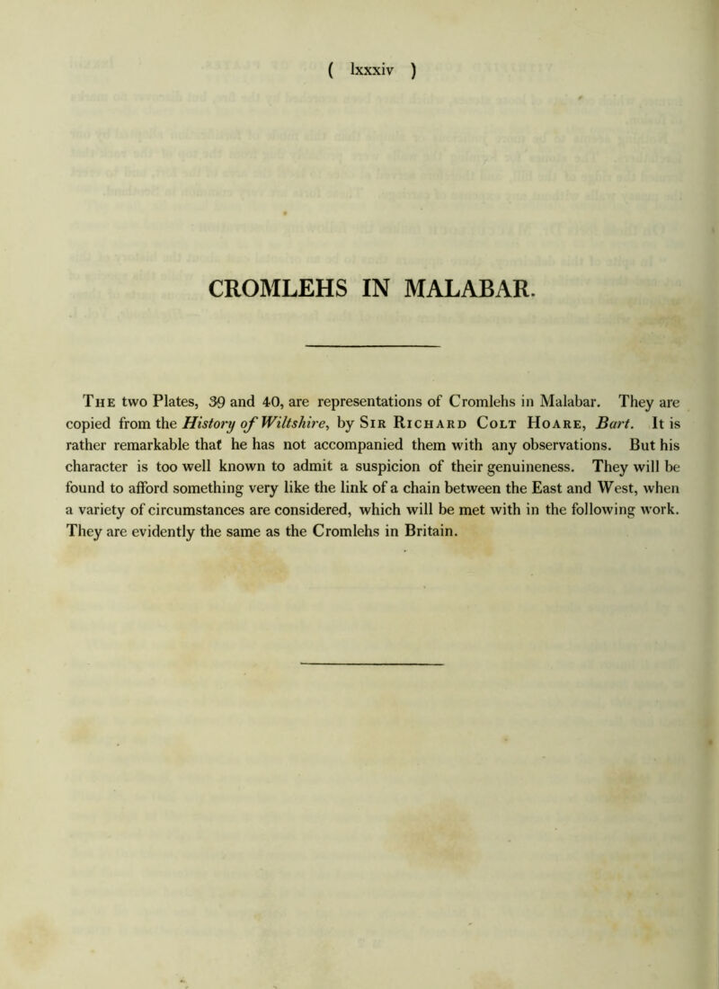 CROMLEHS IN MALABAR. The two Plates, 39 and 40, are representations of Cromlehs in Malabar. They are copied from the History of Wiltshire, by Sir Richard Colt Hoare, Bart. It is rather remarkable that he has not accompanied them with any observations. But his character is too well known to admit a suspicion of their genuineness. They will be found to afford something very like the link of a chain between the East and West, when a variety of circumstances are considered, which will be met with in the following work. They are evidently the same as the Cromlehs in Britain.