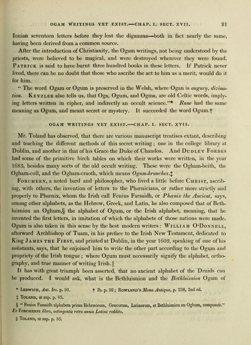 Ionian seventeen letters before they lost the digamma—both in fact nearly the same, having been derived from a common source. After the introduction of Christianity, the Ogam writings, not being understood by the priests, were believed to be magical, and were destroyed wherever they were found. Patrick is said to have burnt three hundred books in these letters. If Patrick never lived, there can be no doubt that those who ascribe the act to him as a merit, would do it for him. “ The word Ogam or Ogum is preserved in the Welsh, where Ogan is augury, divina- tion. Keyzler also tells us, that Oga, Ogum, and Ogma, are old Celtic words, imply- ing letters written in cipher, and indirectly an occult science.”* Rune had the same meaning as Ogum, and meant secret or mystery. It succeeded the word Ogum.-j- OGAM WRITINGS YET EXIST. CHAP. 1. SECT. XVII. Mr. Toland has observed, that there are various manuscript treatises extant, describing and teaching the different methods of this secret writing; one in the college library at Dublin, and another in that of his Grace the Duke of Chandos. And Dudley Forbes had some of the primitive birch tables on which their works were written, in the year 1683, besides many sorts of the old occult writing. These were the Ogham-beith, the Ogham-coll, and the Ogham-craoth, which means Ogum-branches.J Forchern, a noted bard and philosopher, who lived a little before Christ, ascrib- ing, with others, the invention of letters to the Phoenicians, or rather more strictly and properly to Phoenix, whom the Irish call Fenius Farsaidh, or Phoenix the Ancient, says, among other alphabets, as the Hebrew, Greek, and Latin, he also composed that of Beth- luisnion an Oghum,§ the alphabet of Ogum, or the Irish alphabet, meaning, that he invented the first letters, in imitation of which the alphabets of those nations were made. Ogum is also taken in this sense by the best modern writers : William O‘Donnell, afterward Archbishop of Tuam, in his preface to the Irish New Testament, dedicated to King James the First, and printed at Dublin, in the year 1602, speaking of one of his assistants, says, that he enjoined him to write the other part according to the Ogum and propriety of the Irish tongue; where Ogum must necessarily signify the alphabet, ortho- graphy, and true manner of writing Irish. || It has with great triumph been asserted, that no ancient alphabet of the Druids can be produced. I would ask, what is the Bethluisnion and the Bethluisnion Ogam of * Ledwich, Ant. Ire. p. 91. f lb. p. 92 ; Rowland’s Mona Antiqua, p. 238, 2nd ed. X Toland, ut sup. p. 85. § “ Fenius Farsaidh alphabeta prima Hebraeorum, Greecorum, Latinorum, et Bethluisnion an Oghum, composuit.” Ex Forcherni libro, octingentis retro annis Latine reddito. ]j Toland, ut sup. p. 86.