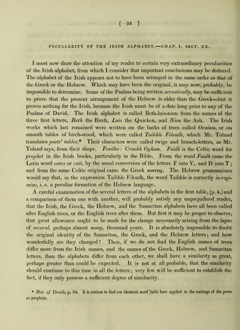 ( 2* ) PECULIARITY OF THE IRISH ALPHABET.—CHAP. I. SECT. XX. I must now draw the attention of my reader to certain very extraordinary peculiarities of the Irish alphabet, from which I consider that important conclusions may be deduced. The alphabet of the Irish appears not to have been arranged in the same order as that of the Greek or the Hebrew. Which may have been the original, it may now, probably, be impossible to determine. Some of the Psalms being written acrostically, may be sufficient to prove that the present arrangement of the Hebrew is older than the Greek—but it proves nothing for the Irish, because the Irish must be of a date long prior to any of the Psalms of David. The Irish alphabet is called Beth-luis-nion from the names of the three first letters, Beth the Birch, Luis the Quicken, and Nion the Ash. The Irish works which last remained were written on the barks of trees called Oraium, or on smooth tables of birch-wood, which were called Taibhle Fileadh, which Mr. Toland translates poets’ tables.* Their characters were called twigs and branch-letters, as Mr. Toland says, from their shape. Feadha: Craobk Ogham. Faidh is the Celtic word for prophet in the Irish books, particularly in the Bible. From the word Faidh came the Latin word votes or vait, by the usual conversion of the letters F into V, and D into T ; and from the same Celtic original came the Greek oourets. The Hebrew grammarians would say that, in the expression Taibhle Fileadh, the word Taibhle is correctly in regi- mine, i. e. a peculiar formation of the Hebrew language. A careful examination of the several letters of the alphabets in the first table, (p. 4,) and a comparison of them one with another, will probably satisfy any unprejudiced reader, that the Irish, the Greek, the Hebrew, and the Samaritan alphabets have all been called after English trees, or the English trees after them. But first it may be proper to observe, that great allowance ought to be made for the change necessarily arising from the lapse of several, perhaps almost many, thousand years. It is absolutely impossible to doubt the original identity of the Samaritan, the Greek, and the Hebrew letters; and how wonderfully are they changed ! Then, if we do not find the English names of trees differ more from the Irish names, and the names of the Greek, Hebrew, and Samaritan letters, than the alphabets differ from each other, we shall have a similarity as great, perhaps greater than could be expected. It is not at all probable, that the similarity should continue to this time in all the letters ; very few will be sufficient to establish the fact, if they only possess a sufficient degree of similiarity. * Hist, of Druids, p. 94. It is curious to find our identical word [table here applied to the writings of the poets or prophets.