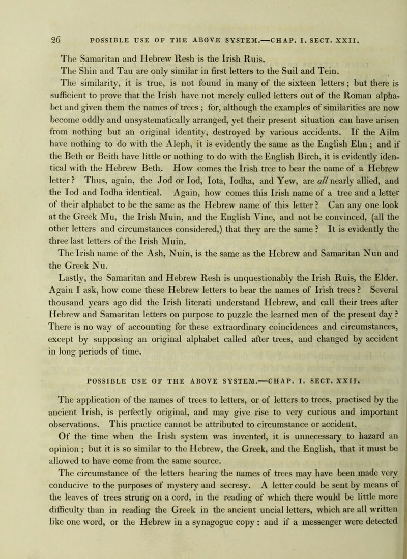 The Samaritan and Hebrew llesh is the Irish Ruis. The Shin and Tau are only similar in first letters to the Suil and Tein. The similarity, it is true, is not found in many of the sixteen letters; but there is sufficient to prove that the Irish have not merely culled letters out of the Roman alpha- bet and given them the names of trees ; for, although the examples of similarities are now become oddly and unsystematically arranged, yet their present situation can have arisen from nothing but an original identity, destroyed by various accidents. If the Ailm have nothing to do with the Aleph, it is evidently the same as the English Elm ; and if the Beth or Beith have little or nothing to do with the English Birch, it is evidently iden- tical with the Hebrew Beth. How comes the Irish tree to bear the name of a Hebrew letter? Thus, again, the Jod or Iod, Iota, Iodha, and Yew, are all nearly allied, and the Iod and Iodha identical. Again, how comes this Irish name of a tree and a letter of their alphabet to be the same as the Hebrew name of this letter ? Can any one look at the Greek Mu, the Irish Muin, and the English Vine, and not be convinced, (all the other letters and circumstances considered,) that they are the same ? It is evidently the three last letters of the Irish Muin. The Irish name of the Ash, Nuin, is the same as the Hebrew and Samaritan Nun and the Greek Nu. Lastly, the Samaritan and Hebrew Resh is unquestionably the Irish Ruis, the Elder. Again I ask, how come these Hebrew letters to bear the names of Irish trees ? Several thousand years ago did the Irish literati understand Hebrew, and call their trees after Hebrew and Samaritan letters on purpose to puzzle the learned men of the present day ? There is no way of accounting for these extraordinary coincidences and circumstances, except by supposing an original alphabet called after trees, and changed by accident in long periods of time. POSSIBLE USE OF THE ABOVE SYSTEM. CHAP. I. SECT. XXII. The application of the names of trees to letters, or of letters to trees, practised by the ancient Irish, is perfectly original, and may give rise to very curious and important observations. This practice cannot be attributed to circumstance or accident. Of the time when the Irish system was invented, it is unnecessary to hazard an opinion ; but it is so similar to the Hebrew, the Greek, and the English, that it must be allowed to have come from the same source. The circumstance of the letters bearing the names of trees may have been made very conducive to the purposes of mystery and secresy. A letter could be sent by means of the leaves of trees strung on a cord, in the reading of which there would be little more difficulty than in reading the Greek in the ancient uncial letters, which are all written like one word, or the Hebrew in a synagogue copy : and if a messenger were detected