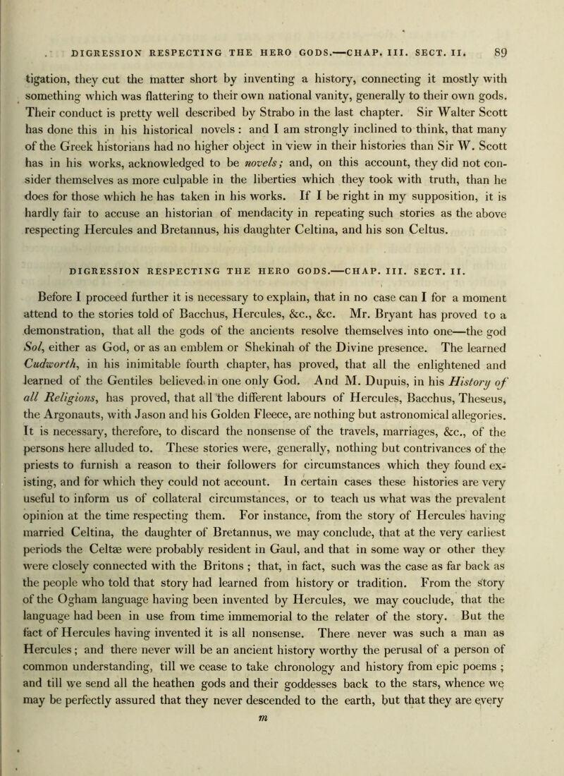 ligation, they cut the matter short by inventing a history, connecting it mostly with something which was flattering to their own national vanity, generally to their own gods. Their conduct is pretty well described by Strabo in the last chapter. Sir Walter Scott has done this in his historical novels : and I am strongly inclined to think, that many of the Greek historians had no higher object in view in their histories than Sir W. Scott has in his works, acknowledged to be novels; and, on this account, they did not con- sider themselves as more culpable in the liberties which they took with truth, than he does for those which he has taken in his works. If I be right in my supposition, it is hardly fair to accuse an historian of mendacity in repeating such stories as the above respecting Hercules and Bretannus, his daughter Celtina, and his son Celtus. DIGRESSION RESPECTING THE HERO GODS. CHAP. III. SECT. II. Before I proceed further it is necessary to explain, that in no case can I for a moment attend to the stories told of Bacchus, Hercules, &c., &c. Mr. Bryant has proved to a demonstration, that all the gods of the ancients resolve themselves into one—the god Sol, either as God, or as an emblem or Shekinah of the Divine presence. The learned Cudzii'orth, in his inimitable fourth chapter, has proved, that all the enlightened and learned of the Gentiles believediin one only God. And M. Dupuis, in his History of all Religions, has proved, that all the different labours of Hercules, Bacchus, Theseus, the Argonauts, with Jason and his Golden Fleece, are nothing but astronomical allegories. It is necessary, therefore, to discard the nonsense of the travels, marriages, See., of the persons here alluded to. These stories were, generally, nothing but contrivances of the priests to furnish a reason to their followers for circumstances which they found ex- isting, and for which they could not account. In certain cases these histories are very useful to inform us of collateral circumstances, or to teach us what was the prevalent opinion at the time respecting them. For instance, from the story of Hercules having married Celtina, the daughter of Bretannus, we may conclude, that at the very earliest periods the Celt® were probably resident in Gaul, and that in some way or other they were closely connected with the Britons ; that, in fact, such was the case as far back as the people who told that story had learned from history or tradition. From the story of the Ogham language having been invented by Hercules, we may couclude, that the language had been in use from time immemorial to the relater of the story. But the fact of Hercules having invented it is all nonsense. There never was such a man as Hercules; and there never will be an ancient history worthy the perusal of a person of common understanding, till we cease to take chronology and history from epic poems ; and till we send all the heathen gods and their goddesses back to the stars, whence we may be perfectly assured that they never descended to the earth, but that they are every m