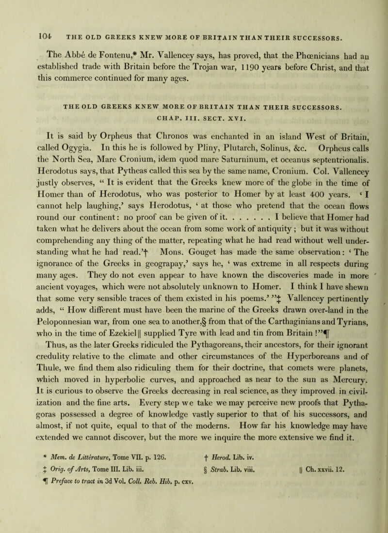 The Abbe de Fontenu,* Mr. Vallencey says, has proved, that the Phoenicians had an established trade with Britain before the Trojan war, 1190 years before Christ, and that this commerce continued for many ages. THE OLD GREEKS KNEW MORE OF BRITAIN THAN THEIR SUCCESSORS. CHAP. III. SECT. XVI. It is said by Orpheus that Chronos was enchanted in an island West of Britain, called Ogygia. In this he is followed by Pliny, Plutarch, Solinus, &c. Orpheus calls the North Sea, Mare Cronium, idem quod mare Saturninum, et oceanus septentrionalis. Herodotus says, that Pytheas called this sea by the same name, Cronium. Col. Vallencey justly observes, “ It is evident that the Greeks knew more of the globe in the time of Homer than of Herodotus, who was posterior to Homer by at least 400 years. c I cannot help laughing/ says Herodotus, ‘ at those who pretend that the ocean flows round our continent: no proof can be given of it I believe that Homer had taken what he delivers about the ocean from some work of antiquity ; but it was without comprehending any thing of the matter, repeating what he had read without well under- standing what he had read/f Mons. Gouget has made the same observation: ‘ The ignorance of the Greeks in geograpay/ says he, ‘ was extreme in all respects during many ages. They do not even appear to have known the discoveries made in more ' ancient voyages, which were not absolutely unknown to Homer. I think I have shewn that some very sensible traces of them existed in his poems/ Vallencey pertinently adds, “ How different must have been the marine of the Greeks drawn over-land in the Peloponnesian war, from one sea to another,§ from that of the Carthaginians and Tyrians, who in the time of Ezekiel || supplied Tyre with lead and tin from Britain !”^[ Thus, as the later Greeks ridiculed the Pythagoreans, their ancestors, for their ignorant credulity relative to the climate and other circumstances of the Hyperboreans and of Thule, we find them also ridiculing them for their doctrine, that comets were planets, which moved in hyperbolic curves, and approached as near to the sun as Mercury. It is curious to observe the Greeks decreasing in real science, as they improved in civil- ization and the fine arts. Every step we take we may perceive new proofs that Pytha- goras possessed a degree of knowledge vastly superior to that of his successors, and almost, if not quite, equal to that of the moderns. How far his knowledge may have extended we cannot discover, but the more we inquire the more extensive we find it. * Mem. de Litterature, Tome VII. p. 126. X Orig. of Arts, Tome III. Lib. iii. U Preface to tract in 3d Vol. Coll. Reb. Hib. p. cxv. f Herod. Lib. iv. § Strab. Lib. viii. || Ch. xxvii. 12.