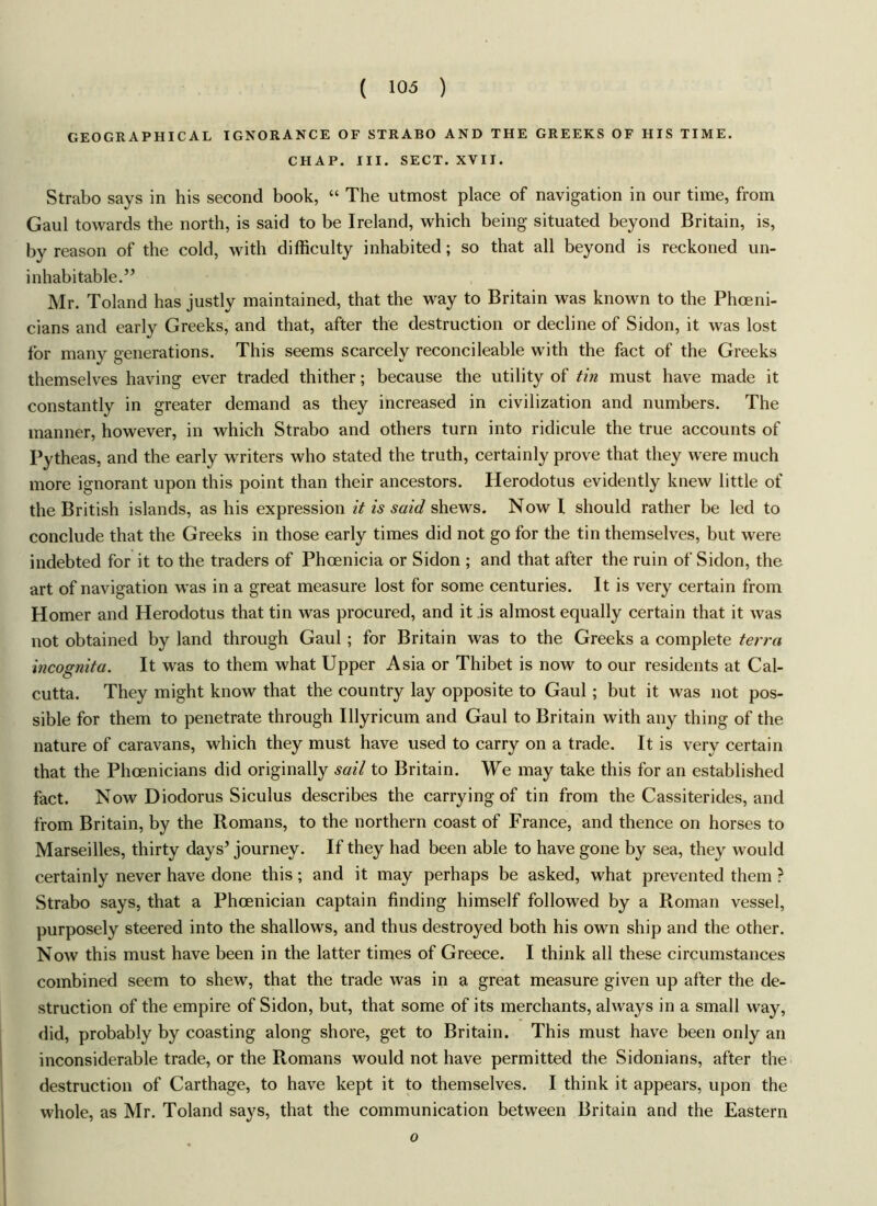 GEOGRAPHICAL IGNORANCE OF STRABO AND THE GREEKS OF HIS TIME. CHAP. III. SECT. XVII. Strabo says in his second book, “ The utmost place of navigation in our time, from Gaul towards the north, is said to be Ireland, which being situated beyond Britain, is, by reason of the cold, with difficulty inhabited; so that all beyond is reckoned un- inhabitable.” Mr. Toland has justly maintained, that the way to Britain was known to the Phoeni- cians and early Greeks, and that, after the destruction or decline of Sidon, it was lost for many generations. This seems scarcely reconcileable with the fact of the Greeks themselves having ever traded thither; because the utility of tin must have made it constantly in greater demand as they increased in civilization and numbers. The manner, however, in which Strabo and others turn into ridicule the true accounts of Pytheas, and the early writers who stated the truth, certainly prove that they were much more ignorant upon this point than their ancestors. Herodotus evidently knew little of the British islands, as his expression it is said shews. Now I should rather be led to conclude that the Greeks in those early times did not go for the tin themselves, but were indebted for it to the traders of Phoenicia or Sidon ; and that after the ruin of Sidon, the art of navigation was in a great measure lost for some centuries. It is very certain from Homer and Herodotus that tin was procured, and it is almost equally certain that it was not obtained by land through Gaul ; for Britain was to the Greeks a complete terra incognita. It was to them what Upper Asia or Thibet is now to our residents at Cal- cutta. They might know that the country lay opposite to Gaul ; but it was not pos- sible for them to penetrate through Illyricum and Gaul to Britain with any thing of the nature of caravans, which they must have used to carry on a trade. It is very certain that the Phoenicians did originally sail to Britain. We may take this for an established fact. Now Diodorus Siculus describes the carrying of tin from the Cassiterides, and from Britain, by the Romans, to the northern coast of France, and thence on horses to Marseilles, thirty days’ journey. If they had been able to have gone by sea, they would certainly never have done this; and it may perhaps be asked, what prevented them ? Strabo says, that a Phoenician captain finding himself followed by a Roman vessel, purposely steered into the shallows, and thus destroyed both his own ship and the other. Now this must have been in the latter times of Greece. I think all these circumstances combined seem to shew, that the trade was in a great measure given up after the de- struction of the empire of Sidon, but, that some of its merchants, always in a small way, did, probably by coasting along shore, get to Britain. This must have been only an inconsiderable trade, or the Romans would not have permitted the Sidonians, after the destruction of Carthage, to have kept it to themselves. I think it appears, upon the whole, as Mr. Toland says, that the communication between Britain and the Eastern o