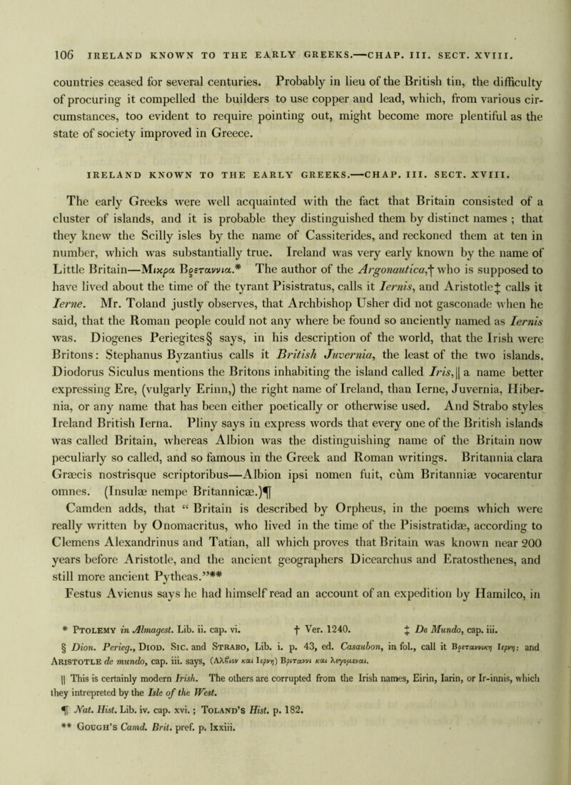 countries ceased for several centuries. Probably in lieu of the British tin, the difficulty of procuring it compelled the builders to use copper and lead, which, from various cir- cumstances, too evident to require pointing out, might become more plentiful as the state of society improved in Greece. IRELAND KNOWN TO THE EARLY GREEKS. CHAP. III. SECT. XVIII. The early Greeks were well acquainted with the fact that Britain consisted of a cluster of islands, and it is probable they distinguished them by distinct names ; that they knew the Scilly isles by the name of Cassiterides, and reckoned them at ten in number, which was substantially true. Ireland was very early known by the name of Little Britain—Mixpa Bgeravvia.* The author of the Argonautica;j* who is supposed to have lived about the time of the tyrant Pisistratus, calls it Iernis, and Aristotle J calls it Ierne. Mr. Toland justly observes, that Archbishop Usher did not gasconade when he said, that the Roman people could not any where be found so anciently named as Iernis was. Diogenes Periegites§ says, in his description of the world, that the Irish were Britons: Stephanus Byzantius calls it British Juvernia, the least of the two islands. Diodorus Siculus mentions the Britons inhabiting the island called Iris,|| a name better expressing Ere, (vulgarly Erinn,) the right name of Ireland, than Ierne, Juvernia, Hiber- nia, or any name that has been either poetically or otherwise used. And Strabo styles Ireland British Ierna. Pliny says in express words that every one of the British islands was called Britain, whereas Albion was the distinguishing name of the Britain now peculiarly so called, and so famous in the Greek and Roman writings. Britannia clara Graecis nostrisque scriptoribus—Albion ipsi nomen fuit, cum Britanniae vocarentur omnes. (Insulae nempe Britannicae.)^[ Camden adds, that “ Britain is described by Orpheus, in the poems which were really written by Onomacritus, who lived in the time of the Pisistratidae, according to Clemens Alexandrinus and Tatian, all which proves that Britain was known near 200 years before Aristotle, and the ancient geographers Dicearchus and Eratosthenes, and still more ancient Pytheas.”** Festus Avienus says he had himself read an account of an expedition by Hamilco, in * Ptolemy in Almagest. Lib. ii. cap. vi. f Ver. 1240. J De Mundo, cap. iii. § Dion. Perieg., Dioo. Sic. and Strabo, Lib. i. p. 43, ed. Casaubon, in fol., call it Bcura>ivikvi Iepn): and Aristotle de mundo, cap. iii. says, (AA&ov kou Itpvr[) Botravn km \eyoy.evM. |j This is certainly modern Irish. The others are corrupted from the Irish names, Eirin, Iarin, or Ir-innis, which they intrepreted by the Isle of the West. Nat. Hist. Lib. iv. cap. xvi.; Toland’s Hist. p. 182. ** Gough’s Camd. Brit. pref. p. lxxiii.