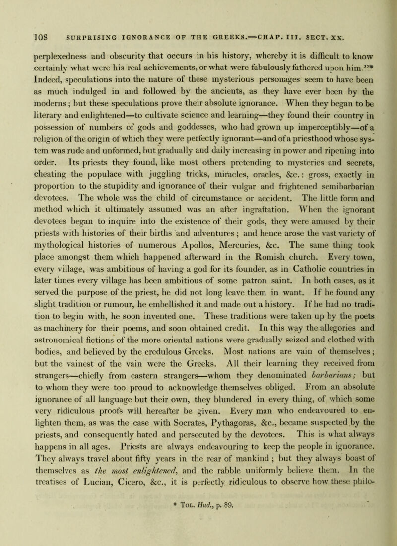 perplexedness and obscurity that occurs in his history, whereby it is difficult to know certainly what were his real achievements, or what were fabulously fathered upon him.”* Indeed, speculations into the nature of these mysterious personages seem to have been as much indulged in and followed by the ancients, as they have ever been by the moderns ; but these speculations prove their absolute ignorance. When they began to be literary and enlightened—to cultivate science and learning—they found their country in possession of numbers of gods and goddesses, who had grown up imperceptibly—of a religion of the origin of which they were perfectly ignorant—and of a priesthood whose sys- tem was rude and unformed, but gradually and daily increasing in power and ripening into order. Its priests they found, like most others pretending to mysteries and secrets, cheating the populace with juggling tricks, miracles, oracles, &c.: gross, exactly in proportion to the stupidity and ignorance of their vulgar and frightened semibarbarian devotees. The whole was the child of circumstance or accident. The little form and method which it ultimately assumed was an after ingraftation. When the ignorant devotees began to inquire into the existence of their gods, they were amused by their priests with histories of their births and adventures; and hence arose the vast variety of mythological histories of numerous Apollos, Mercuries, &c. The same thing took place amongst them which happened afterward in the Romish church. Every town, every village, was ambitious of having a god for its founder, as in Catholic countries in later times every village has been ambitious of some patron saint. In both cases, as it served the purpose of the priest, he did not long leave them in want. If he found any slight tradition or rumour, he embellished it and made out a history. If he had no tradi- tion to begin with, he soon invented one. These traditions were taken up by the poets as machinery for their poems, and soon obtained credit. In this way the allegories and astronomical fictions of the more oriental nations were gradually seized and clothed with bodies, and believed by the credulous Greeks. Most nations are vain of themselves; but the vainest of the vain were the Greeks. All their learning they received from strangers—chiefly from eastern strangers—whom they denominated barbarians; but to whom they were too proud to acknowledge themselves obliged. From an absolute ignorance of all language but their own, they blundered in every thing, of which some very ridiculous proofs will hereafter be given. Every man who endeavoured to en- lighten them, as was the case with Socrates, Pythagoras, &c., became suspected by the priests, and consequently hated and persecuted by the devotees. This is what always happens in all ages. Priests are always endeavouring to keep the people in ignorance. They always travel about fifty j^ears in the rear of mankind ; but they always boast of themselves as the most enlightened, and the rabble uniformly believe them. In the treatises of Lucian, Cicero, &c., it is perfectly ridiculous to observe how these philo- * Tol. Hud., p. 89.