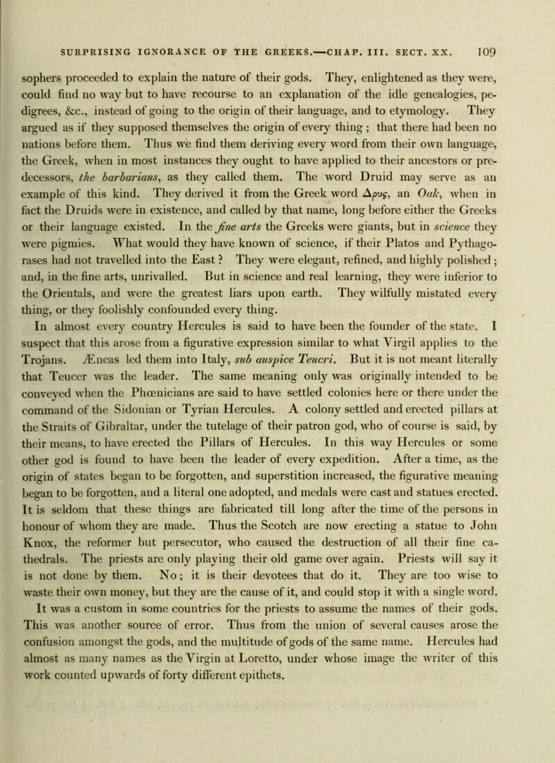 sophers proceeded to explain the nature of their gods. They, enlightened as they were, could find no way but to have recourse to an explanation of the idle genealogies, pe- digrees, &c., instead of going to the origin of their language, and to etymology. They argued as if they supposed themselves the origin of every thing ; that there had been no nations before them. Thus we find them deriving every word from their own language, the Greek, when in most instances they ought to have applied to their ancestors or pre- decessors, the barbarians, as they called them. The word Druid may serve as an example of this kind. They derived it from the Greek word A pug, an Oak, when in fact the Druids were in existence, and called by that name, long before either the Greeks or their language existed. In the jine arts the Greeks were giants, but in science they were pigmies. What would they have known of science, if their Platos and Pythago- rases had not travelled into the East ? They were elegant, refined, and highly polished ; and, in the fine arts, unrivalled. But in science and real learning, they were inferior to the Orientals, and were the greatest liars upon earth. They wilfully mistated every thing, or they foolishly confounded every thing. In almost every country Hercules is said to have been the founder of the state. I suspect that this arose from a figurative expression similar to what Virgil applies to the Trojans. Arneas led them into Italy, sub auspice Teucri. But it is not meant literally that Teucer was the leader. The same meaning only was originally intended to be conveyed when the Phoenicians are said to have settled colonies here or there under the command of the Sidonian or Tyrian Hercules. A colony settled and erected pillars at the Straits of Gibraltar, under the tutelage of their patron god, who of course is said, by their means, to have erected the Pillars of Hercules. In this way Hercules or some other god is found to have been the leader of every expedition. After a time, as the origin of states began to be forgotten, and superstition increased, the figurative meaning began to be forgotten, and a literal one adopted, and medals were cast and statues erected. It is seldom that these things are fabricated till long after the time of the persons in honour of whom they are made. Thus the Scotch are now erecting a statue to John Knox, the reformer but persecutor, who caused the destruction of all their fine ca- thedrals. The priests are only playing their old game over again. Priests will say it is not done by them. No; it is their devotees that do it. They are too wise to waste their own money, but they are the cause of it, and could stop it with a single word. It was a custom in some countries for the priests to assume the names of their gods. This was another source of error. Thus from the union of several causes arose the confusion amongst the gods, and the multitude of gods of the same name. Hercules had almost as many names as the Virgin at Loretto, under whose image the writer of this work counted upwards of forty different epithets.