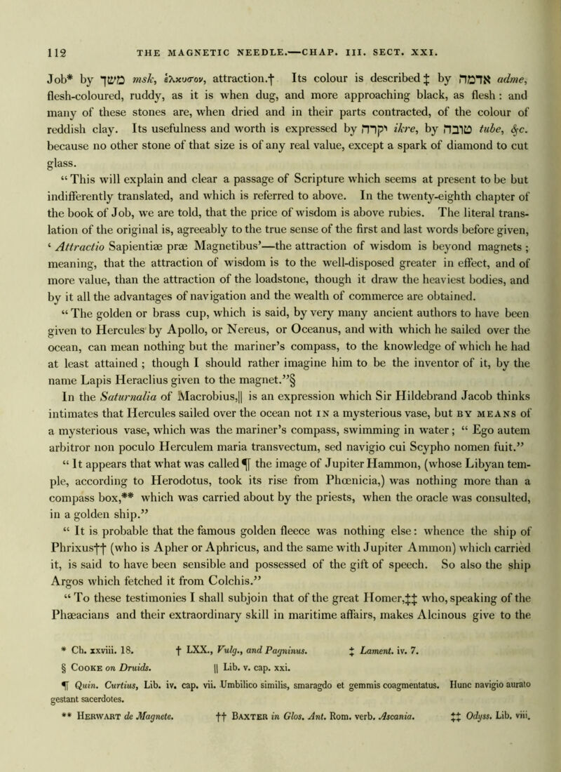 Job* by msk, eXxucrov, attraction, jv Its colour is described J by fiOT!* adme, flesh-coloured, ruddy, as it is when dug, and more approaching black, as flesh : and many of these stones are, when dried and in their parts contracted, of the colour of reddish clay. Its usefulness and worth is expressed by mp Here, by miD tube, <§-c. because no other stone of that size is of any real value, except a spark of diamond to cut glass. “ This will explain and clear a passage of Scripture which seems at present to be but indifferently translated, and which is referred to above. In the twenty-eighth chapter of the book of Job, we are told, that the price of wisdom is above rubies. The literal trans- lation of the original is, agreeably to the true sense of the first and last words before given, ‘ Attractio Sapientiae prae Magnetibus’—the attraction of wisdom is beyond magnets ; meaning, that the attraction of wisdom is to the well-disposed greater in effect, and of more value, than the attraction of the loadstone, though it draw the heaviest bodies, and bv it all the advantages of navigation and the wealth of commerce are obtained. “ The golden or brass cup, which is said, by very many ancient authors to have been given to Hercules by Apollo, or Nereus, or Oceanus, and with which he sailed over the ocean, can mean nothing but the mariner’s compass, to the knowledge of which he had at least attained ; though I should rather imagine him to be the inventor of it, by the name Lapis Heraclius given to the magnet.”§ In the Saturnalia of Macrobius,|| is an expression which Sir Hildebrand Jacob thinks intimates that Hercules sailed over the ocean not in a mysterious vase, but by means of a mysterious vase, which was the mariner’s compass, swimming in water ; “ Ego autem arbitror non poculo Herculem maria transvectum, sed navigio cui Scypho nomen fuit.” “ It appears that what was called^ the image of Jupiter Hammon, (whose Libyan tem- ple, according to Herodotus, took its rise from Phoenicia,) was nothing more than a compass box,** which was carried about by the priests, when the oracle was consulted, in a golden ship.” “ It is probable that the famous golden fleece was nothing else: whence the ship of Phrixus-j-j* (who is Apher or Aphricus, and the same with Jupiter Ammon) which carried it, is said to have been sensible and possessed of the gift of speech. So also the ship Argos which fetched it from Colchis.” “ To these testimonies I shall subjoin that of the great Homer,ft who, speaking of the Phaeacians and their extraordinary skill in maritime affairs, makes Alcinous give to the * Ch. xxviii. 18. f LXX., Vulg., and Pagninus. J Lament, iv. 7. § Cooke on Druids. || Lib. v. cap. xxi. % Quin. Curtius, Lib. iv. cap. vii. Umbilico similis, smaragdo et gemmis coagmentatus. Ilunc navigio aurato gestant sacerdotes. ** Herwart de Magnete. ft Baxter in Glos. Ant. Rom. verb. Ascania. XX Odyss. Lib. viii.