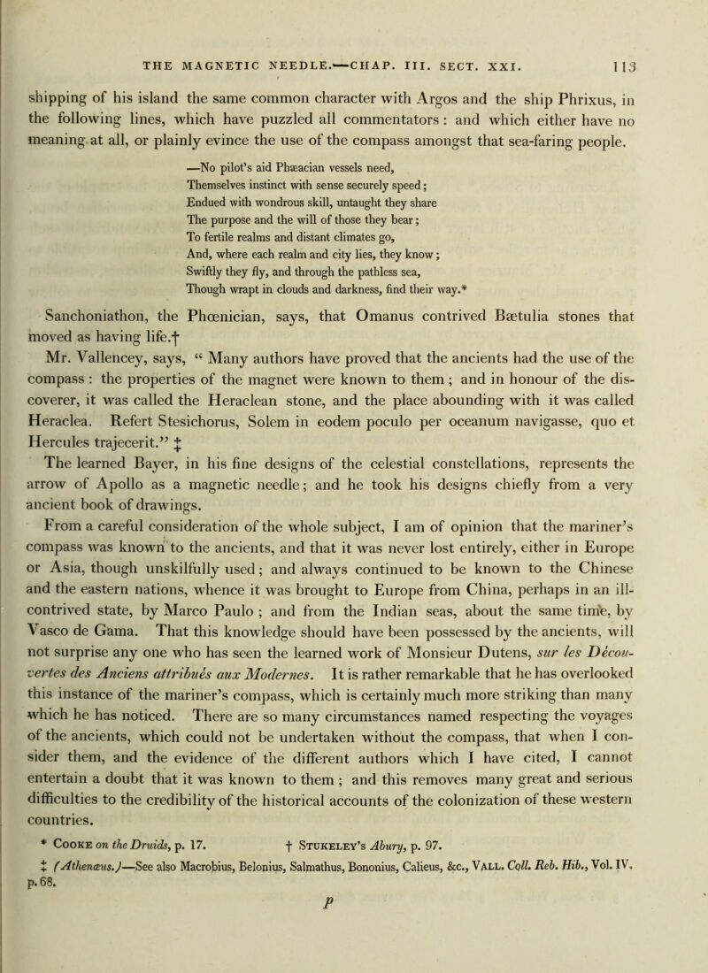 shipping of his island the same common character with Argos and the ship Phrixus, in the following lines, which have puzzled all commentators: and which either have no meaning at all, or plainly evince the use of the compass amongst that sea-faring people. —No pilot’s aid Phseacian vessels need, Themselves instinct with sense securely speed; Endued with wondrous skill, untaught they share The purpose and the will of those they bear; To fertile realms and distant climates go. And, where each realm and city lies, they know; Swiftly they fly, and through the pathless sea, Though wrapt in clouds and darkness, find their way.* Sanchoniathon, the Phoenician, says, that Omanus contrived Baetulia stones that moved as having life.-j- Mr. Vallencey, says, “ Many authors have proved that the ancients had the use of the compass : the properties of the magnet were known to them ; and in honour of the dis- coverer, it was called the Heraclean stone, and the place abounding with it was called Heraclea. Refert Stesichorus, Solem in eodem poculo per oceanum navigasse, quo et Hercules trajecerit.” + The learned Bayer, in his fine designs of the celestial constellations, represents the arrow of Apollo as a magnetic needle; and he took his designs chiefly from a very ancient book of drawings. From a careful consideration of the whole subject, I am of opinion that the mariner’s compass was known to the ancients, and that it was never lost entirely, either in Europe or Asia, though unskilfully used; and always continued to be known to the Chinese and the eastern nations, whence it was brought to Europe from China, perhaps in an ill- contrived state, by Marco Paulo ; and from the Indian seas, about the same time, by \asco de Gama. That this knowledge should have been possessed by the ancients, will not surprise any one who has seen the learned work of Monsieur Dutens, sur les Decon- •certes des Anciens attribues aux Modernes. It is rather remarkable that he has overlooked this instance of the mariner’s compass, which is certainly much more striking than many which he has noticed. There are so many circumstances named respecting the voyages of the ancients, which could not be undertaken without the compass, that when I con- sider them, and the evidence of the different authors which I have cited, I cannot entertain a doubt that it was known to them ; and this removes many great and serious difficulties to the credibility of the historical accounts of the colonization of these western countries. * Cooke on the Druids, p. 17. f Stukeley’s Abury, p. 97. i (Athenaius.)—See also Macrobius, Belonius, Salmathus, Bononius, Calieus, &c., Vall. Coll. Reb. Hib., Vol. IV. p.68. P