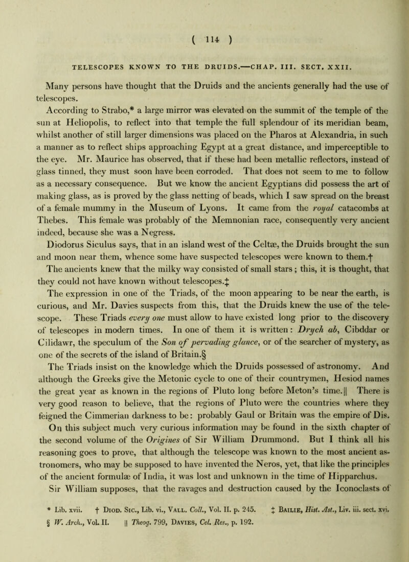 TELESCOPES KNOWN TO THE DRUIDS. CHAP. III. SECT. XXII. Many persons have thought that the Druids and the ancients generally had the use of telescopes. According to Strabo,* a large mirror was elevated on the summit of the temple of the sun at Heliopolis, to reflect into that temple the full splendour of its meridian beam, whilst another of still larger dimensions was placed on the Pharos at Alexandria, in such a manner as to reflect ships approaching Egypt at a great distance, and imperceptible to the eye. Mr. Maurice has observed, that if these had been metallic reflectors, instead of glass tinned, they must soon have been corroded. That does not seem to me to follow as a necessary consequence. But we know the ancient Egyptians did possess the art of making glass, as is proved by the glass netting of beads, which I saw spread on the breast of a female mummy in the Museum of Lyons. It came from the royal catacombs at Thebes. This female was probably of the Memnonian race, consequently very ancient indeed, because she was a Negress. Diodorus Siculus says, that in an island west of the Celtae, the Druids brought the sun and moon near them, whence some have suspected telescopes were known to them.-j The ancients knew that the milky way consisted of small stars ; this, it is thought, that they could not have known without telescopes.J The expression in one of the Triads, of the moon appearing to be near the earth, is curious, and Mr. Davies suspects from this, that the Druids knew the use of the tele- scope. These Triads every one must allow to have existed long prior to the discovery of telescopes in modern times. In one of them it is written: Dryc/i ab, Cibddar or Cilidawr, the speculum of the Son of pervading glance, or of the searcher of mystery, as one of the secrets of the island of Britain.§ The Triads insist on the knowledge which the Druids possessed of astronomy. And although the Greeks give the Metonic cycle to one of their countrymen, Hesiod names the great year as known in the regions of Pluto long before Meton’s time.|| There is very good reason to believe, that the regions of Pluto were the countries where they feigned the Cimmerian darkness to be: probably Gaul or Britain was the empire of Dis. On this subject much very curious information may be found in the sixth chapter of the second volume of the Origines of Sir William Drummond. But I think all his reasoning goes to prove, that although the telescope was known to the most ancient as- tronomers, who may be supposed to have invented the Neros, yet, that like the principles of the ancient formulae of India, it was lost and unknown in the time of Hipparchus. Sir William supposes, that the ravages and destruction caused by the Iconoclasts of * Lib. xvii. f Diod. Sic., Lib. vi., Vall. Coll., Vol. II. p. 245. % Bailie, Hist. Ast., Liv. iii. sect. xvi. § W. Arch., Vol. II. || Theog. 799, Davies, Cel. Res., p. 192.